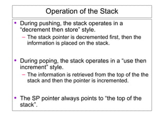 Operation of the Stack
• During pushing, the stack operates in a
“decrement then store” style.
– The stack pointer is decremented first, then the
information is placed on the stack.
• During poping, the stack operates in a “use then
increment” style.
– The information is retrieved from the top of the the
stack and then the pointer is incremented.
• The SP pointer always points to “the top of the
stack”.
 