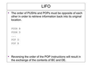 LIFO
• The order of PUSHs and POPs must be opposite of each
other in order to retrieve information back into its original
location.
PUSH B
PUSH D
...
POP D
POP B
• Reversing the order of the POP instructions will result in
the exchange of the contents of BC and DE.
 