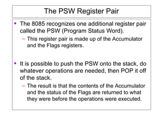 The PSW Register Pair
• The 8085 recognizes one additional register pair
called the PSW (Program Status Word).
– This register pair is made up of the Accumulator
and the Flags registers.
• It is possible to push the PSW onto the stack, do
whatever operations are needed, then POP it off
of the stack.
– The result is that the contents of the Accumulator
and the status of the Flags are returned to what
they were before the operations were executed.
 