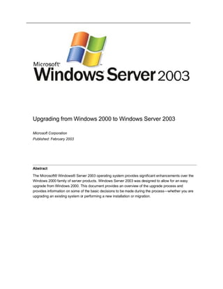 Upgrading from Windows 2000 to Windows Server 2003

Microsoft Corporation
Published: February 2003




Abstract

The Microsoft® Windows® Server 2003 operating system provides significant enhancements over the
Windows 2000 family of server products. Windows Server 2003 was designed to allow for an easy
upgrade from Windows 2000. This document provides an overview of the upgrade process and
provides information on some of the basic decisions to be made during the process—whether you are
upgrading an existing system or performing a new installation or migration.
 