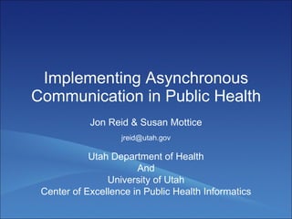 Implementing Asynchronous Communication in Public Health Jon Reid & Susan Mottice Utah Department of Health And University of Utah Center of Excellence in Public Health Informatics [email_address] 