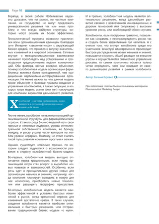 Page 10
Вкратце, в своей работе Нобелевские лауре-
аты доказали, что ни рынок, ни частные ком-
пании, ни государство не могут предложить
универсального решения тех или иных про-
блем и что всегда найдутся структуры, ко-
торые могут решить их более эффективно.
Технологический прогресс позволил практиче-
ски всем организационным единицам благодаря
сети Интернет «законнектиться» с окружающей
бизнес-средой, что привело к запуску значитель-
ных изменений и в мировой экономике. Сетевые
внутри- и межорганизационные взаимосвязи
начинают преобладать над устаревшими и гро-
моздкими традиционными видами коммуника-
ций. Оба фактора, взятые воедино объясняют,
почему холобионтная модель организации фарм-
бизнеса является более конкурентной, чем тра-
диционная вертикально-интегрированная орга-
низация. Не менее важно то, что данная модель
также объясняет и базовые правила создания и
управления холобионтов, а также ситуации, в ко-
торых такая модель станет (или нет) наилучшим
для компании вариантом дальнейшего развития.
Тем не менее, холобионт не является панацеей ор-
ганизационной структуры для фармацевтической
отрасли. У такого рода бизнес-моделей есть свои
прямые и непрямые издержки, угрозы интеллек-
туальной собственности компании, ее бренду,
имиджу, и риску утраты части контроля на лю-
бом уровне иерархии. Поэтому, не стоит считать
такой путь развития компании простым и легким.
Однако, существует несколько причин, по ко-
торым следует задуматься о возможности раз-
вития в сторону холобионтной бизнес-модели.
Во-первых, холобионтная модель выгодно от-
личается перед трационными, если перед ор-
ганизацией остро стал вопрос о выработке но-
вых навыков и возможностей. Особенно, если
речь идет о принципиально других новых для
организации навыках и знаниях, например, ког-
да компания планирует выходить в новую для
нее нозологию, приобретать новые техноло-
гии или расширять географию присутствия.
Во-вторых, холобионтная модель является наи-
более эффективной в условиях быстрых изме-
нений в рынке, когда временной отрезок для
изменений достаточно краток. В таких случаях,
создание холобионта является наиболее опти-
мальным и быстрым решением, чем отстраи-
вание традиционной бизнес модели «с нуля».
И в-третьих, холобионтная модель является оп-
тимальным решением, когда дальнейшее раз-
витие связано с вовлечением инновационных и
дорогих технологий или сопряжено с высоким
уровнем риска, или комбинацией обоих случаев.
Холобионты, если построены грамотно, позволя-
ют как сократить и перераспределить риски, так
и создать более эффективный пул капитала. А с
учетом того, что внутри холобионта среди его
участников зачастую одновременно происходит
быстрое распределение новых навыков и знаний,
повышается скорость общей реакции на внешние
угрозы и осуществляется совместное управление
рисками, то самим компаниям остается только
четко определить, чего они ожидают от свое-
го дальнейшего развития в рамках холобионта.
При подготовке статьи были использованы материалы
Pharmaceutical Marketing Europe
Х
олобионт - система организмов, нахо-
дящихся в тесном функциональном
взаимодействии.
Автор: Евгений Бровко
 