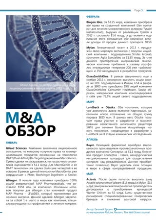 Page 5
ЯНВАРЬ
Gilead Sciences. Компания заключила лицензионное
соглашение, по которому получила права на коммер-
циализацию продуктов основанных на технологии
DART (Dual-AffinityRe-Targeting) компании MacroGenics.
Сумма сделки не раскрывается, но по расчетам анали-
тиков оценивается в $1.1 млрд. Для MacroGenics и ее
DART технологии эта сделка стала уже четвертой в ее
истории. В рамках данной технологии MacroGenics уже
сотрудничает с Pfizer, Boehringer Ingelheim и Servier.
Allergan. В начале года компания приобрела 100%
акций американской MAP Pharmaceuticals, что со-
ставило $958 млн. за компанию. Основным моти-
вом покупки для Allergan стал ключевой продукт
MAP Pharma - LEVADEX, который применяется для
лечения мигрени. Данной сделкой Allergan закрепи-
ла за собой 1-е место в мире как компания, специ-
ализирующаяся на профилактике и лечении мигрени.
ФЕВРАЛЬ
Biogen Idec. За $3.25 млрд. компания приобрела
все права на созданный компанией Elan препа-
рат для лечения множественного склероза Tysabri
(natalizumab). Выручка от реализации Tysabri в
2012 г. составила $1.6 млрд., а до момента под-
писания этого соглашения обе компании дели-
ли доходы от продаж данного препарата 50:50.
Mylan. Генерический гигант в 2013 г. продол-
жил свою мировую экспансию с покупки индий-
ской компании - подразделения Strides Arcolab,
компании Agila Specialties за $1.85 млрд. За счет
данного приобретения американская генери-
ческая компания прибавила к своему портфо-
лио инъекционых генериков 200 уже «работаю-
щих» и 350 находящихся в разработке продуктов.
GlaxoSmithKline. В рамках озвученного еще в
ноябре 2012 г. намерения выкупить акции свое-
го же ОТС подразделения в Индии, GSK в февра-
ле за $900 млн. приобрела 29% акций компании
GlaxoSmithkline Consumer Healthcare. Таким об-
разом, материнская компания консолидировала
у себя уже 72,5% акций своего подразделения.
МАРТ
Lundbeck и Otsuka. Обе компании, которые
уже достаточно давно являются партнерами, за-
ключили новое соглашение на общую сумму
порядка $825 млн. В рамках него Otsuka полу-
чает права участие в разработке и маркети-
ровании селективного антагониста рецептора
5HT6 для лечения болезни Альцгеймера но-
вого поколения, находящегося в разработке у
Lundbeck на II стадии клинических исследований.
АПРЕЛЬ
Bayer. Немецкий фармгигант приобрел амери-
канского производителя противозачаточных про-
дуктов компанию Conceptus за $1.1 млрд. Ключе-
вой продукт Conceptus - Essure, нехирургическая
негормональная процедура для осуществления
контроля над рождаемостью. Данное приобре-
тение позволило Bayer укрепить свои позиции
в мире в сфере контрацептивной продукции.
МАЙ
Actavis. После серии попыток выкупить саму
Actavis компаниями Valeant ($13 млрд.) и Mylan ($15
млрд.) американский генерический производитель
договорился о приобретении ирландской
Warner Chilcott за $5 млрд. Цель: существенное
расширение специализированных генерических
брендов и снижение долговой нагрузки.
Автор: Евгений Бровко
по материалам PMLive, Reuters, The Wall Street Journal
Обзор сделок по реструктуризации и
лицензированиям в январе-апреле 2013 года
M&A
ОБЗОР
 