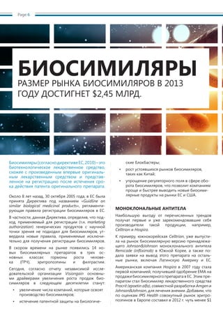 Page 6
Биосимиляры(согласнодирективеЕС,2010)–это
биотехнологическое лекарственное средство,
схожее с произведенным впервые оригиналь-
ным лекарственным средством и представ-
ленное на регистрацию после истечения сро-
ка действия патента оригинального препарата.
Около 8 лет назад, 30 октября 2005 года, в ЕС была
принята Директива под названием «Guidline on
similar biological medicinal products», регламенти-
рующая правила регистрации биосимиляров в ЕС.
В частности, данная Директива, определив, что под-
ход, применяемый для регистрации (т.н. marketing
authorization) генерических продуктов с научной
точки зрения не подходил для биосимиляров, ут-
вердила новые правила, применяемые исключи-
тельно для получения регистрации биосимиляров.
В скором времени на рынке появились 14 но-
вых биосимилярных препаратов в трех ос-
новных классах: гормоны роста челове-
ка (ГРЧ), эритропоэтины и филграстим.
Сегодня, согласно отчету независимой иссле-
довательской организации Visiongain основны-
ми драйверами увеличения роста продаж био-
симиляров в следующем десятилетии станут:
•	 увеличение числа компаний, которые освоят
производство биосимиляров;
•	 истечение патентной защиты на биологиче-
ские блокбастеры;
•	 рост устоявшихся рынков биосимиляров,
таких как Китай;
•	 упрощение регуляторного поля в сфере обо-
рота биосимиляров, что позволит компаниям
проще и быстрее выводить новые биосими-
лярные продукты на рынки ЕС и США.
МОНОКЛОНАЛЬНЫЕ АНТИТЕЛА
Наибольшую выгоду от перечисленных трендов
получат первые и уже зарекомендовавшие себя
производители такой продукции, например,
Celltrion и Hospira.
К примеру, южнокорейская Celltrion, уже выпусти-
ла на рынок биосимилярную версию принадлежа-
щего Johnson&Johnson моноклонального антитела
Remicade (infliximab) в Южной Корее, а также по-
дала заявки на вывод этого препарата на осталь-
ные рынки, включая Латинскую Америку и ЕС.
Американская компания Hospira в 2007 году стала
первой компанией, получившей одобрение EMA на
продажи биосимилярного препарата в ЕС. Этим пре-
паратом стал биосимиляр лекарственного средства
Procrit (epoetin alfa), совместной разработки Amgen и
Johnson&Johnson, для лечения анемии. Добавим, что
по оценкам IMS Health совокупный рынок эритро-
поэтинов в Европе составил в 2012 г. чуть менее $1
БИОСИМИЛЯРЫРАЗМЕР РЫНКА БИОСИМИЛЯРОВ В 2013
ГОДУ ДОСТИГНЕТ $2,45 МЛРД.
 