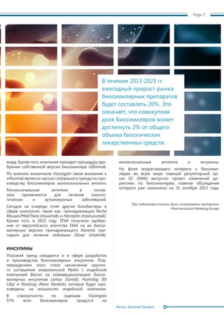 Page 7
млрд. Кроме того, компания проходит процедуру одо-
брения собственной версии биосимиляра infliximab.
По мнению аналитиков Visiongain такое внимание к
infliximab является частью глобального тренда по про-
изводству биосимиляров моноклональных антител.
Моноклональные антитела в основ-
ном применяются для лечения онколо-
гических и ауто­иммунных заболеваний.
Сегодня на очереди стоят другие блокбастеры в
сфере онкологии, такие как, принадлежащие Roche
Rituxan/MabThera (rituximab) и Herceptin (trastuzumab).
Кроме того, в 2012 году TEVA получила одобре-
ние от европейского агентства EMA на ее биоси-
милярную версию принадлежащего Novartis пре-
парата для лечения лейкемии Glivec (imatinib).
ИНСУЛИНЫ
Похожий тренд ожидается и в сфере разработок
и производства биосимилярных инсулинов. Под-
тверждением этого стало заключение крупно-
го соглашения американской Mylan с индийской
компанией Biocon на коммерциализацию биоси-
милярных инсулинов Lantus (Sanofi), Humalog (Eli
Lilly) и NovoLog (Novo Nordisk), которые будут про-
изведены на мощностях индийской компании.
В совокупности, по оценкам Visiongain
57% всех биосимиляров придутся на
моноклональные антитела и инсулины.
На фоне возрастающего интереса к биосими-
лярам во всем мире главный регуляторный ор-
ган ЕС (EMA) выпустил проект изменений ди-
рективы по биосимилярам, главное обсуждение
которого уже назначено на 31 октября 2013 года.
При подготовке статьи были использованы материалы
Pharmaceutical Marketing Europe
В течение 2013-2023 гг.
ежегодный прирост рынка
биосимилярных препаратов
будет составлять 20%. Это
означает, что совокупная
доля биосимиляров может
достигнуть 2% от общего
объема билогических
лекарственных средств.
Автор: Евгений Бровко
 