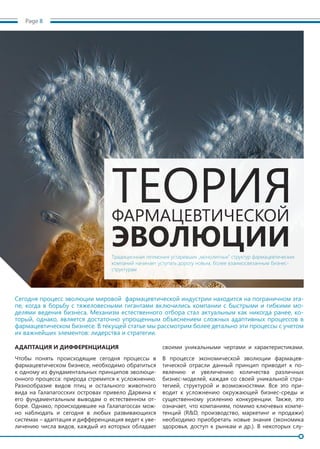 Page 8
Сегодня процесс эволюции мировой фармацевтической индустрии находится на пограничном эта-
пе, когда в борьбу с тяжеловесными гигантами включились компании с быстрыми и гибкими мо-
делями ведения бизнеса. Механизм естественного отбора стал актуальным как никогда ранее, ко-
торый, однако, является достаточно упрощенным объяснением сложных адаптивных процессов в
фармацевтическом бизнесе. В текущей статье мы рассмотрим более детально эти процессы с учетом
их важнейших элементов: лидерства и стратегии.
АДАПТАЦИЯ И ДИФФЕРЕНЦИАЦИЯ
Чтобы понять происходящие сегодня процессы в
фармацевтическом бизнесе, необходимо обратиться
к одному из фундаментальных принципов эволюци-
онного процесса: природа стремится к усложнению.
Разнообразие видов птиц и остального животного
вида на Галапагосских островах привело Дарвина к
его фундаментальным выводам о естественном от-
боре. Однако, происходившее на Галапагоссах мож-
но наблюдать и сегодня в любых развивающихся
системах – адаптация и дифференциация ведет к уве-
личению числа видов, каждый из которых обладает
своими уникальными чертами и характеристиками.
В процессе экономической эволюции фармацев-
тической отрасли данный принцип приводит к по-
явлению и увеличению количества различных
бизнес-моделей, каждая со своей уникальной стра-
тегией, структурой и возможностями. Все это при-
водит к усложнению окружающей бизнес-среды и
существенному усилению конкуренции. Также, это
означает, что компаниям, помимо ключевых компе-
тенций (R&D, производство, маркетинг и продажи)
необходимо приобретать новые знания (экономика
здоровья, доступ к рынкам и др.). В некоторых слу-
ТЕОРИЯФАРМАЦЕВТИЧЕСКОЙ
ЭВОЛЮЦИИТрадиционная гегемония устаревших „монолитных“ структур фармацевтических
компаний начинает уступать дорогу новым, более взаимосвязанным бизнес-
структурам
 