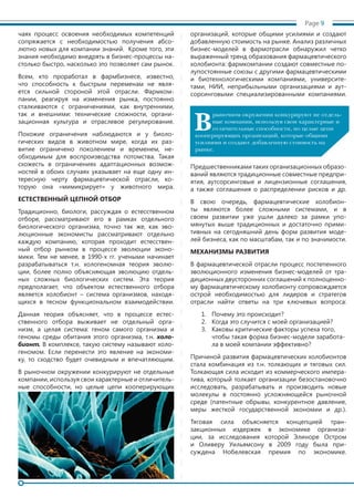 чаях процесс освоения необходимых компетенций
сопряжается с необходимостью получения абсо-
лютно новых для компании знаний. Кроме того, эти
знания необходимо внедрять в бизнес-процессы на-
столько быстро, насколько это позволяет сам рынок.
Всем, кто проработал в фармбизнесе, известно,
что способность к быстрым переменам не явля-
ется сильной стороной этой отрасли. Фармком-
пании, реагируя на изменения рынка, постоянно
сталкиваются с ограничениями, как внутренними,
так и внешними: технические сложности, органи-
зационная культура и отраслевое регулирование.
Похожие ограничения наблюдаются и у биоло-
гических видов в животном мире, когда их раз-
витие ограничено поколением и временем, не-
обходимым для воспроизводства потомства. Такая
схожесть в ограничениях адаптационных возмож-
ностей в обоих случаях указывает на еще одну ин-
тересную черту фармацевтической отрасли, ко-
торую она «мимикрирует» у животного мира.
ЕСТЕСТВЕННЫЙ ЦЕПНОЙ ОТБОР
Традиционно, биологи, рассуждая о естесственном
отборе, рассматривают его в рамках отдельного
биологического организма, точно так же, как эво-
люционные экономисты рассматривают отдельно
каждую компанию, которая проходит естесствен-
ный отбор рынком в процессе эволюции эконо-
мики. Тем не менее, в 1990-х гг. учеными начинает
разрабатываться т.н. хологеномная теория эволю-
ции, более полно объясняющая эволюцию отдель-
ных сложных биологических систем. Эта теория
предполагает, что объектом естественного отбора
является холобионт – система организмов, находя-
щихся в тесном функциональном взаимодействии.
Данная теория объясняет, что в процессе естес-
ственного отбора выживает не отдельный орга-
низм, а целая система: геном самого организма и
геномы среды обитания этого организма, т.н. холо-
бионт. В комплексе, такую систему называют холо-
геномом. Если перенести это явление на экономи-
ку, то сходство будет очевидным и впечатляющим.
В рыночном окружении конкурируют не отдельные
компании, используя свои характерные и отличитель-
ные способности, но целые цепи кооперирующих
организаций, которые общими усилиями и создают
добавленную стоимость на рынке. Анализ различных
бизнес-моделей в фармотрасли обнаружил четко
выраженный тренд образования фармацевтического
холобионта: фармкомпании создают совместные по-
лупостоянные союзы с другими фармацевтическими
и биотехнологическими компаниями, университе-
тами, НИИ, неприбыльными организациями и аут-
сорсинговыми специализированными компаниями.
Предшественниками таких организационных образо-
ваний являются традиционные совместные предпри-
ятия, аутсорсинговые и лицензионные соглашения,
а также соглашения о распределении рисков и др.
В свою очередь, фармацевтические холобион-
ты являются более сложными системами, и в
своем развитии уже ушли далеко за рамки упо-
мянутых выше традиционных и достаточно прими-
тивных на сегодняшний день форм развития моде-
лей бизнеса, как по масштабам, так и по значимости.
МЕХАНИЗМЫ РАЗВИТИЯ
В фармацевтической отрасли процесс постепенного
эволюционного изменения бизнес-моделей от тра-
диционных двусторонних соглашений к полноценно-
му фармацевтическому холобионту сопровождается
острой необходимостью для лидеров и стратегов
отрасли найти ответы на три ключевых вопроса:
1.	 Почему это происходит?
2.	 Когда это случится с моей организацией?
3.	 Каковы критические факторы успеха того,
чтобы такая форма бизнес-модели заработа-
ла в моей компании эффективно?
Причиной развития фармацевтических холобионтов
стала комбинация из т.н. толкающих и тяговых сил.
Толкающая сила исходит из коммерческого импера-
тива, который толкает организации безостановочно
исследовать, разрабатывать и производить новые
молекулы в постоянно усложняющейся рыночной
среде (патентные обрывы, конкурентное давление,
меры жесткой государственной экономии и др.).
Тяговая сила объясняется концепцией тран-
закционных издержек в экономике организа-
ции, за исследования которой Элиноре Остром
и Оливеру Уильямсону в 2009 году была при-
суждена Нобелевская премия по экономике.
Page 9
В
рыночном окружении конкурируют не отдель-
ные компании, используя свои характерные и
отличительные способности, но целые цепи
кооперирующих организаций, которые общими
усилиями и создают добавленную стоимость на
рынке.
 