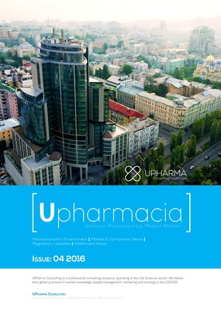 Ukrainian Pharmaceutical Market Monthly
Upharmacia
Macroeconomic Environment | Market & Companies News |
Regulatory Updates | Healthcare News
Issue: 04 2016
UPharma Consulting is a professional consulting company, operating in the Life Sciences sector. We deliver
best global practices in market knowledge, people management, marketing and strategy in the CIS/CEE.
UPharma Consulting
Kiev / www.upharma-c.com / mailbox@upharma-c.com / +380 (44) 232-11-42
 