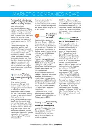 Page 4
Ukrainian Pharmaceutical Market Monthly: December 2015
MARKET & COMPANIES NEWS
Pharmaceuticals and medicine are
among the most perspective fields
in Ukraine for foreign investors
In the nearest future,
pharmaceutical industry and
medicine are to be among TOP-5
industries, foreign investors will
consider as the most attractive
ones, “Economic truth” publication
states. Last year the capital
investments in pharmaceutical
companies increased by 19.7%
y-o-y.
Foreign investors note the
presence of qualified staff
potential, relatively unoccupied
market and government programs
to support businesses in the
pharmaceutical field, “Concorde
capital” investment company
director Igor Mazepa said. They
also deem Ukrainian production
capacities have considerable
potential for extension being
able to produce a wide range of
products according to the latest
world standards.
“Arterium”
is developing
drugs for military and emergency
medicine
“Arterium corp.” started
development of drugs, which
could be used is military and
emergency medicine considered
as perspective. As the
development stage could take
3-4 years, the company does not
forecast an approximate date of
the drugs launching.
After the company’s hemostatic
drug Tramix (tranexamic acid)
had been launched in late 2014,
its sales were estimated at 9 ths.
of units, in volumes. “Arterium’s”
drugs are actively used in the
antiterrorist operation zone, as
the company gratuitously supplies
preparation to the needs of
military hospitals, “Arterium’s”
officials stated.
“Arterium corp.” is the 4th
company on Ukrainian
pharmaceutical market, portfolio
of which consists of 148 generic
and several original drugs in 11 of
14 ATC groups.
GlaxoSmithKline
is creating the
CIS cluster
GlaxoSmithKline announced
that since January 1, 2016, the
company’s representatives in
Azerbaijan, Georgia, Kazakhstan
and Middle Asia (Uzbekistan and
Kirgizstan) are subordinated to
Regional general Director of GSK
in Ukraine and BMA (Belarus,
Moldova, Armenia) Serkan
Yagcioglu.
Therefore, the new CIS cluster
will be created in MENA/CIS
(Middle East, North Africa and
CIS) region, witch gives the
opportunities for mutual support
between the offices in the
countries included.
As the markets of Azerbaijan,
Georgia, Kazakhstan and Middle
Asia have similar dynamics,
including them into new cluster
with Ukraine and BMA will make
the operating model more simple
and clear, Senior Vice President
of GSK and Director of MENA/
CIS region Fabio Landazabal
commented.
General Director in Turkey,
Azerbaijan and Georgia Emin
Fadillioglu will be responsible for
Turley only since 2016.
“Borshchahivskiy
CPP” has
launched new antiallergic drug
Ukrainian 7th biggest company
“Borschagovsky CPP” launched
antiallegric drug Alerdez
(desloratadine) to cure nasal
allergy and urticaria such as
itching and rashes.
“BCPP” is a 16th company on
Ukrainian pharmaceutical market
as of 9M2015. It has improved its
position form 19th place PPG. The
company is basically specialized in
cardio drugs, while preparations
for respiratory system take about
7% in its portfolio.
“Darnitsa” is
allowed to buy a
share of “Borshchahivskiy CPP”
Antimonopoly Committee of
Ukraine has allowed “Darnitsa”
pharmaceutical company to
acquire more than 25% of
shares of “Borshchahivskiy
CPP”. Previously, on March
20, 2015, Financial Company
“Kub”, representing “Darnitsa’s”
interests, acquired 29.95% of
shares of “BCPP” on the auction
for UAH 171.8 mio. After the
auction “Darnitsa” announced that
it intends to promote the goals
and policies of the “BCPP”.
Experts expect that “Darnitsa”
associates with “BCPP” in the
medium term, which could lead
to increase of competition on the
Ukrainian pharmaceutical market.
“Darnitsa” was the third company
on the market as of 2014 and is
expected to improve its position
in 2015 rating. In 2015, the
company’s officials confirmed
they want to integrate “BCPP” and
“Kiev Vitamin Factory” into the
“Darnitsa’s” structure, as it used
to be until 1994.
 