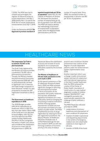 Page 6
Ukrainian Pharmaceutical Market Monthly: December 2015
1, 2016. The MOH also has to
compile and promulgate the
register of reference prices on
insulin preparations until Apr 1,
2016 and by Mar 1, to submit the
Draft Act on insulin preparations
reimbursement since Apr 1, 2016.
--
Under the Resolution #1024 “On
Approval of provision standard of
inpatient hospital beds per 10 ths
of population” dated Nov 25, the
Cabinet of Ministers of Ukraine
has decreased the standard
number of hospital beds per 10
ths of population from 80 to 60.
The MOH will need to develop
the methodology of provision
of hospital beds to population,
under which the Regional State
administrations shrink the
number of hospital beds. Since
1999, the standard number of
hospital beds in Ukraine was 80
per 10 ths of population.
HEALTHCARE NEWS
The compromise Tax Code is
to maintain 7% VAT on the
pharmaceuticals
The Draft Code registered by
the Ministry of Finance provides
a preference 7% VAT rate on
pharmaceutical production.
Thereby, the Ministry heeded
the pharmaceutical community
stating expected 20% VAT rate
on pharmaceuticals, will lead
to significant cuts in revenues
and make foreign companies to
leave Ukrainian market. It is also
proposed to increase the VAT
registration threshold to UAH 2
mio.
The Government cut healthcare
expenditures in 2016
The 2016 Budget provides
UAH 44 bn expenditures on
healthcare, which is UAH 2 bn
less than year before. About 99%
of the funds are to be allocated
to local budgets. UAH 13.2 bn
are to be spend on the MOH
system funding. Additionally,
the PM of Ukraine recognized
the failure in health care reform
and considered the stabilization
of prices as a main task for
the government in 2016. Mr.
Yatsenyuk deems the stabilization
of prices and increase of social
standards are to compensate
difficulties caused by the increase
of tariffs.
The Minister of Healthcare of
Ukraine made conclusions on the
work made in 2015
At the special conference on Dec
21, Alexander Kvitashvili stated
that in 2015 the MOH achieved
significant changes in reforming
the pharmaceutical market
in terms of provision of the
population with quality medicines
and vaccines, established
legislative foundations for a new
state policy aimed at changing the
functioning of medical institutions
and fair financing system,
improvement of health services
and started a formation of a new
system of public health. The MOH
simplified the process of drugs
registration by reducing its role in
the registration procedures, the
Deputy Minister of Healthcare
Olexandra Pavlenko said. A
unified National Drugs list was
also created in 2015; as well new
licensing conditions of economic
activity in the area of medical
practice were introduced. Another
achievement was creation of the
Register of insulin-dependent
patients under the reimbursement
system implementation since
2016.
Another important reform was
a change in public procurement
system and start of cooperation
with International organizations
in this field. In public healthcare
field, the MOH achieved the
creation of the Center of
Public Health, resumption of
construction of a new medical-
diagnostic complex of children
hospital “OKHMATDYT”, and
managed to promptly and
systematically respond to the
challenge of polio outbreak in
Ukraine.
The MOH Head also indicated
priorities for 2016:
»» modernization of primary
healthcare and improvement of
work conditions for physicians;
»» creation of modern operational
and dispatching departments
in the centers of emergency
medical care and catastrophe
medicine in most regions of
Ukraine;
»» transfer of 100% of the funds
 