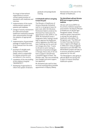 Page 7
Ukrainian Pharmaceutical Market Monthly: December 2015
for drugs to International
organizations to ensure
uninterrupted provision of
population with medicines and
vaccines;
»» implementation of the insulin
reimbursement system for
patients with diabetes;
»» change of activity mechanisms
for state and municipal
healthcare institutions towards
their autonomization through
the adoption of appropriate
Laws;
»» implementation of guaranteed
package of medical services
to be financed from the state
budget
»» provision of valuable work
of the Centre of Public
Health, which is responsible
for disease prevention and
surveillance in the country;
»» completion of the new building
of the children’s hospital
“OKHMATDYT”;
»» developing of approaches to
reform the system of doctors
graduate and postgraduate
training.
A. Kvitashvili said he is not going
to leave his post
The Minister of Healthcare of
Ukraine Alexander Kvitashvili
said he is not going to leave his
post, even after the Ukrainian
Parliament failed to endorse his
dismissal four times since his
appointment in Dec 2014. In Jul
2015, Mr. Kvitashvili wrote a
resignation latter, hoping it would
help to approve the healthcare
reform legislation the MOH had
been fostering, but his work did
not change since then. “I came
to Ukraine to work, having an
experience of practical changes
in Georgia, that is why, if I do not
have a support I should have,
it would be logical to leave,” the
Minister said. “But now something
has changed and some support
has appeared.”
Mr. Kvitashvili also said he does
not know anything about possible
appointment of Deputy Oleksiy
Honcharenko to the post of the
Minister of Healthcare.
The World Bank will lend Ukraine
$170 mio to support primary
medicine
Ukraine will receive $170 mio
for primary medicine equipment
procurement, the Deputy Minister
of Healthcare of Ukraine Igor
Pereginets stated. “Primary
medicine system improvement
is among the main goals in
healthcare reformation,” Mr.
Pereginets said. “The MOH will
increase financing of primary
care in regions and villages up
to 35% and in cities of regional
importance up to 20-25%. The
World Bank’s project will help us
to procure necessary medical
equipment for this aid.”
The World Bank is also going to
allocate $215 mio during next
5 years to finance Ukrainian
healthcare system.
 