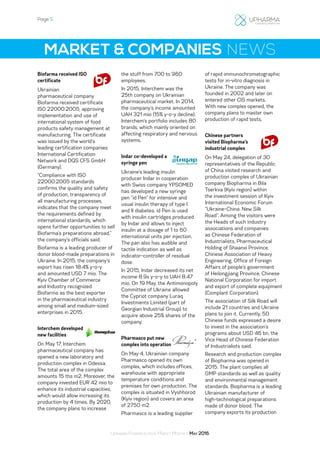 Page 5
Ukrainian Pharmaceutical Market Monthly: May 2016
MARKET & COMPANIES NEWS
Biofarma received ISO
certificate
Ukrainian
pharmaceutical company
Biofarma received certificate
ISO 22000:2005, approving
implementation and use of
international system of food
products safety management at
manufacturing. The certificate
was issued by the world’s
leading certification companies
International Certification
Network and DQS CFS GmbH
(Germany).
“Compliance with ISO
22000:2005 standards
confirms the quality and safety
of production, transparency of
all manufacturing processes,
indicates that the company meet
the requirements defined by
international standards, which
opens further opportunities to sell
Biofarma’s preparations abroad,”
the company’s officials said.
Biofarma is a leading producer of
donor blood-made preparations in
Ukraine. In 2015, the company’s
export has risen 18.4% y-o-y
and amounted USD 7 mio. The
Kyiv Chamber of Commerce
and Industry recognized
Biofarma as the best exporter
in the pharmaceutical industry
among small and medium-sized
enterprises in 2015.
Interchem developed
new facilities
On May 17, Interchem
pharmaceutical company has
opened a new laboratory and
production complex in Odessa.
The total area of the complex
amounts 15 ths m2. Moreover, the
company invested EUR 42 mio to
enhance its industrial capacities,
which would allow increasing its
production by 4 times. By 2020,
the company plans to increase
the stuff from 700 to 960
employees.
In 2015, Interchem was the
25th company on Ukrainian
pharmaceutical market. In 2014,
the company’s income amounted
UAH 321 mio (15% y-o-y decline).
Interchem’s portfolio includes 80
brands, which mainly oriented on
affecting respiratory and nervous
systems.
Indar co-developed a
syringe pen
Ukraine’s leading insulin
producer Indar in cooperation
with Swiss company YPSOMED
has developed a new syringe
pen “id Pen” for intensive and
usual insulin therapy of type I
and II diabetes. id Pen is used
with insulin cartridges produced
by Indar and allows to inject
insulin at a dosage of 1 to 60
international units per injection.
The pan also has audible and
tactile indication as well as
indicator-controller of residual
dose.
In 2015, Indar decreased its net
income 8.9x y-o-y to UAH 8.47
mio. On 19 May, the Antimonopoly
Committee of Ukraine allowed
the Cypriot company Luraq
Investments Limited (part of
Georgian Industrial Group) to
acquire above 25% shares of the
company.
Pharmasco put new
complex into operation
On May 4, Ukrainian company
Pharmasco opened its own
complex, which includes offices,
warehouse with appropriate
temperature conditions and
premises for own production. The
complex is situated in Vyshhorod
(Kyiv region) and covers an area
of 2750 m2.
Pharmasco is a leading supplier
of rapid immunochromatographic
tests for in-vitro diagnosis in
Ukraine. The company was
founded in 2002 and later on
entered other CIS markets.
With new complex opened, the
company plans to master own
production of rapid tests.
Chinese partners
visited Biopharma’s
industrial complex
On May 24, delegation of 30
representatives of the Republic
of China visited research and
production complex of Ukrainian
company Biopharma in Bila
Tserkva (Kyiv region) within
the investment session of Kyiv
International Economic Forum
“Ukraine-China: New Silk
Road”. Among the visitors were
the Heads of such industry
associations and companies
as Chinese Federation of
Industrialists, Pharmaceutical
Holding of Shaanxi Province,
Chinese Association of Heavy
Engineering, Office of Foreign
Affairs of people’s government
of Heilongjiang Province, Chinese
National Corporation for import
and export of complete equipment
(Complant Corporation).
The association of Silk Road will
include 21 countries and Ukraine
plans to join it. Currently, 50
Chinese funds expressed a desire
to invest in the association’s
programs about USD 46 bn, the
Vice Head of Chinese Federation
of Industrialists said.
Research and production complex
of Biopharma was opened in
2015. The plant complies all
GMP standards as well as quality
and environmental management
standards. Biopharma is a leading
Ukrainian manufacturer of
high-technological preparations
made of donor blood. The
company exports its production
 
