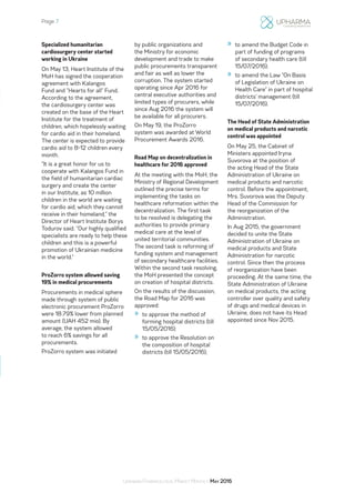 Page 7
Ukrainian Pharmaceutical Market Monthly: May 2016
Specialized humanitarian
cardiosurgery center started
working in Ukraine
On May 13, Heart Institute of the
MoH has signed the cooperation
agreement with Kalangos
Fund and “Hearts for all” Fund.
According to the agreement,
the cardiosurgery center was
created on the base of the Heart
Institute for the treatment of
children, which hopelessly waiting
for cardio aid in their homeland.
The center is expected to provide
cardio aid to 8-12 children every
month.
“It is a great honor for us to
cooperate with Kalangos Fund in
the field of humanitarian cardiac
surgery and create the center
in our Institute, as 10 million
children in the world are waiting
for cardio aid, which they cannot
receive in their homeland,” the
Director of Heart Institute Borys
Todurov said. “Our highly qualified
specialists are ready to help these
children and this is a powerful
promotion of Ukrainian medicine
in the world.”
ProZorro system allowed saving
19% in medical procurements
Procurements in medical sphere
made through system of public
electronic procurement ProZorro
were 18.79% lower from planned
amount (UAH 452 mio). By
average, the system allowed
to reach 6% savings for all
procurements.
ProZorro system was initiated
by public organizations and
the Ministry for economic
development and trade to make
public procurements transparent
and fair as well as lower the
corruption. The system started
operating since Apr 2016 for
central executive authorities and
limited types of procurers, while
since Aug 2016 the system will
be available for all procurers.
On May 19, the ProZorro
system was awarded at World
Procurement Awards 2016.
Road Map on decentralization in
healthcare for 2016 approved
At the meeting with the MoH, the
Ministry of Regional Development
outlined the precise terms for
implementing the tasks on
healthcare reformation within the
decentralization. The first task
to be resolved is delegating the
authorities to provide primary
medical care at the level of
united territorial communities.
The second task is reforming of
funding system and management
of secondary healthcare facilities.
Within the second task resolving,
the MoH presented the concept
on creation of hospital districts.
On the results of the discussion,
the Road Map for 2016 was
approved:
»» to approve the method of
forming hospital districts (till
15/05/2016);
»» to approve the Resolution on
the composition of hospital
districts (till 15/05/2016);
»» to amend the Budget Code in
part of funding of programs
of secondary health care (till
15/07/2016);
»» to amend the Law “On Basis
of Legislation of Ukraine on
Health Care” in part of hospital
districts’ management (till
15/07/2016).
The Head of State Administration
on medical products and narcotic
control was appointed
On May 25, the Cabinet of
Ministers appointed Iryna
Suvorova at the position of
the acting Head of the State
Administration of Ukraine on
medical products and narcotic
control. Before the appointment,
Mrs. Suvorova was the Deputy
Head of the Commission for
the reorganization of the
Administration.
In Aug 2015, the government
decided to unite the State
Administration of Ukraine on
medical products and State
Administration for narcotic
control. Since then the process
of reorganization have been
proceeding. At the same time, the
State Administration of Ukraine
on medical products, the acting
controller over quality and safety
of drugs and medical devices in
Ukraine, does not have its Head
appointed since Nov 2015.
 