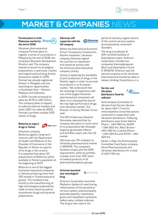 Page 5
Ukrainian Pharmaceutical Market Monthly: October 2016
MARKET & COMPANIES NEWS
Farmak plans to enter
Malaysian market by
the end of 2018
Ukrainian pharmaceutical
company Farmak plans to
register a series of its products in
Malaysia by the end of 2018, the
company’s Business Development
Director said. The company
intends to launch its strategical
preparations, in particular, insulins
and original antiviral drug Amizon
(enisamium iodide). In 2015,
Farmak has already registered
Amizon in Mongolia and now
searching for opportunities
in Southeast Asia – Vietnam,
Malaysia and Indonesia.
In 2015, Farmak increased its
sales by 41.7% to UAH 3.6 bn.
The company plans to expand
its sales at external markets and
reach USD 1 bn sales by 2020.
Farmak’s portfolio includes 200
names of drugs.
Biofarma to export
drugs in Yemen
Ukrainian company
Biofarma signed a long-term
contract with the Department
of Health and Medicine of the
Chamber of Commerce of the
Republic of Yemen on exports
of its drugs in the country.
It is expected that about 20
preparations of Biofarma will be
available to Yemen’s population at
the beginning of 2017.
Biofarma is one of the biggest
local pharmaceutical companies
in Ukraine producing more than
130 brands in 11 pharmaceutical
groups. The company’s key
activity is the manufacturing of
high-technological preparations
made of donor blood as well as
recombinant drugs and bacterial
preparations.
Zdorovye will
cooperate with the
US company
Within the International Economic
Forum “Innovations. Investments.
Kharkiv initiatives”, Ukrainian
company Zdorovye signed
the contract on investment
and industrial activity with
the American pharmaceutical
company Unicity.
Unicity is exploring the possibility
of joint production of drugs in the
Kharkiv region in order to promote
its products in on European
market. “We understand that
the exchange of experience with
one of the largest Ukrainian
pharmaceutical companies will
allow us to subsequently launch
the new high-performance drugs
onto Ukrainian market,” the
Director of Unicity Michael Turner
said.
The GM of Zdorovye Alexandr
Dorovskoy reported that his
company also plans to lunch some
of its preparations like Glutargin
(arginine glutamate), Inflarax
and Arthiflex cream onto the US
market.
Zdorovye was 7th company on
Ukrainian pharmaceutical market
in 9M2016. The company’s
facilities comply with the GMP
requirements, while its portfolio
includes more than 350 items
of medical products of all
pharmacotherapeutic groups.
Arterium launched
new neurological
drug
Arterium Corporation launched
Mediatorn (ipidacrin) used during
inflammations of the peripheral
nervous system, polyneuropathy,
polyradiculopathy, myasthenia
gravis and myasthenic syndrome,
bulbar palsy, multiple sclerosis.
The drug is also used in the
period of recovery organic lesions
of the central nervous system,
accompanied by movement
disorders.
The drug is produced at
GDP certified facilities of
Galychpharm plant. Arterium
Corporation includes two
companies Kievmedpreparat
(Kyiv) and Galychpharm (Lviv).
In 9M2016, Arterium was the
second company at the Ukrainian
pharmaceutical market by sales in
values, climbing 3 positions y-o-y.
Servier and
Ukrainian
distributors fined for
collusion
Antimonopoly Committee of
Ukraine fined Servier Ukraine
for about UAH 1.7 mio for
anticompetitive concerted actions
conducted in cooperation with
Ukrainian distributors. Following
distributors were fined: Optima
Pharm – UAH 180 ths, BaDM
– UAH 903 ths, Alba Ukraine –
UAH 340 ths, Ludmila Pharm
– UAH 424 ths and A’STA – UAH
424 ths.
Earlier, in Sep, the Antimonopoly
Committee fined Swiss company
Alcon Pharmaceuticals and
Ukrainian distributors for a total
of UAH 1.56 mio.
 