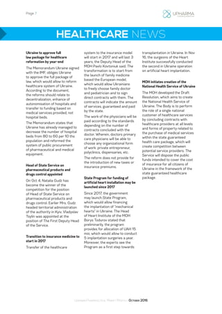 Page 7
Ukrainian Pharmaceutical Market Monthly: October 2016
HEALTHCARE NEWS
Ukraine to approve full
law package for healthcare
reformation by year-end
The Memorandum Ukraine signed
with the IMF, obliges Ukraine
to approve the full package of
law, which would allow to reform
healthcare system of Ukraine.
According to the document,
the reforms should relate to
decentralization, enhance of
autonomisation of hospitals and
transfer to funding based on
medical services provided, not
hospital beds.
The Memorandum states that
Ukraine has already managed to
decrease the number of hospital
beds from 80 to 60 per 10 ths
population and reformed the
system of public procurement
of pharmaceutical and medical
equipment.
Head of State Service on
pharmaceutical products and
drugs control appointed
On Oct 4, Natalia Gudz has
become the winner of the
competition for the position
of Head of State Service on
pharmaceutical products and
drugs control. Earlier Mrs. Gudz
headed territorial administration
of the authority in Kyiv. Vladyslav
Tsylin was appointed at the
position of The First Deputy Head
of the Service.
Transition to insurance medicine to
start in 2017
Transfer of the healthcare
system to the insurance model
will start in 2017 and will last 3
years, the Deputy Head of the
MOH Pavlo Kovtoniuk said. The
transformation is to start from
the launch of family medicine
based the European model,
which would allow Ukrainians
to freely choose family doctor
and pediatrician and to sign
direct contracts with them. The
contracts will indicate the amount
of services, guaranteed and paid
by the state.
The work of the physicians will be
paid according to the standards
depending on the number of
contracts concluded with the
doctor. Wherein, doctors primary
care physicians will be able to
choose any organizational form
of work: private entrepreneur,
polyclinics, dispensaries, etc.
The reform does not provide for
the introduction of new taxes or
insurance premiums.
State Program for funding of
artificial heart installation may be
launched since 2017
Since 2017, the government
may launch State Program,
which would allow financing
the implantation of “mechanical
hearts” in Ukraine. The Head
of Heart Institute of the MOH
Borys Todurov stated that
preliminarily, the program
provides for allocation of UAH 15
mio, which would allow to conduct
5 implantation surgeries a year.
Moreover, the experts see the
Program as a first step towards
transplantation in Ukraine. In Nov
16, the surgeons of the Heart
Institute successfully conducted
the second in Ukraine operation
on artificial heart implantation.
MOH initiates creation of the
National Health Service of Ukraine
The MOH developed the Draft
Resolution, which aims to create
the National Health Service of
Ukraine. The Body is to perform
the role of a single national
customer of healthcare services
by concluding contracts with
healthcare providers at all levels
and forms of property related to
the purchase of medical services
within the state guaranteed
health care package, which will
create competition between
potential service providers. The
Service will dispose the public
funds intended to cover the cost
of insurance for all citizens of
Ukraine in the framework of the
state guaranteed healthcare
package.
 