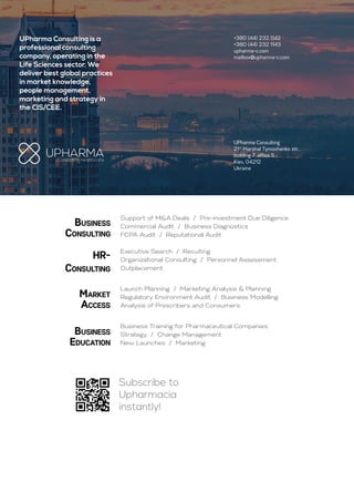 Business
Consulting
HR-
Consulting
Market
Access
Business
Education
Support of M&A Deals / Pre-investment Due Diligence
Commercial Audit / Business Diagnostics
FCPA Audit / Reputational Audit
Executive Search / Recuiting
Organizational Consulting / Personnel Assessment
Outplacement
Launch Planning / Marketing Analysis & Planning
Regulatory Environment Audit / Business Modelling
Analysis of Prescribers and Consumers
Business Training for Pharmaceutical Companies:
Strategy / Change Management
New Launches / Marketing
UPharma Consulting is a
professional consulting
company, operating in the
Life Sciences sector. We
deliver best global practices
in market knowledge,
people management,
marketing and strategy in
the CIS/CEE.
UPharma Consulting
21st
Marshal Tymoshenko str.,
building 7, office 5
Kiev, 04212
Ukraine
+380 (44) 232 1142
+380 (44) 232 1143
upharma-c.com
mailbox@upharma-c.com
Subscribe to
Upharmacia
instantly!
 