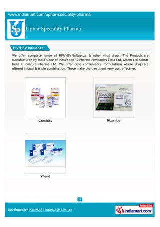 HIV/HBV Influenza:

We offer complete range of HIV/HBV/Influenza & other viral drugs. The Products are
Manufactured by India’s one of India’s top 10 Pharma companies Cipla Ltd, Alkem Ltd Abbott
India & Emcure Pharma Ltd. We offer dose convenience formulations where drugs are
offered in dual & triple combination. These make the treatment very cost effective.




                 Cancidas                                     Nizonide




                  VFend
 