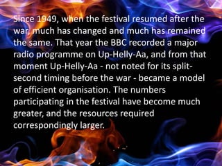 Since 1949, when the festival resumed after the
war, much has changed and much has remained
the same. That year the BBC recorded a major
radio programme on Up-Helly-Aa, and from that
moment Up-Helly-Aa - not noted for its split-
second timing before the war - became a model
of efficient organisation. The numbers
participating in the festival have become much
greater, and the resources required
correspondingly larger.
|
 