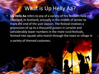 What is Up Helly Aa?
• Up Helly Aa refers to any of a variety of fire festivals held in
  Shetland, in Scotland, annually in the middle of winter to
  mark the end of the yule season. The festival involves a
  procession of up to a thousand guizers in Lerwick and
  considerably lower numbers in the more rural festivals,
  formed into squads who march through the town or village in
  a variety of themed costumes.
 