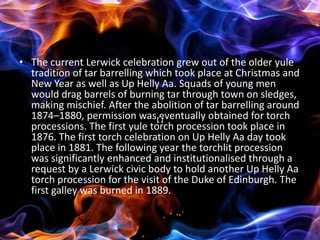 • The current Lerwick celebration grew out of the older yule
  tradition of tar barrelling which took place at Christmas and
  New Year as well as Up Helly Aa. Squads of young men
  would drag barrels of burning tar through town on sledges,
  making mischief. After the abolition of tar barrelling around
  1874–1880, permission was eventually obtained for torch
  processions. The first yule torch procession took place in
  1876. The first torch celebration on Up Helly Aa day took
  place in 1881. The following year the torchlit procession
  was significantly enhanced and institutionalised through a
  request by a Lerwick civic body to hold another Up Helly Aa
  torch procession for the visit of the Duke of Edinburgh. The
  first galley was burned in 1889.
 