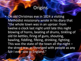 Origins
• On old Christmas eve in 1824 a visiting
  Methodist missionary wrote in his diary that
  "the whole town was in an uproar: from
  twelve o clock last night until late this night
  blowing of horns, beating of drums, tinkling of
  old tin kettles, firing of guns, shouting,
  bawling, fiddling, fifeing, drinking, fighting.
  This was the state of the town all the night –
  the street was as thronged with people as any
  fair I ever saw in England."
 