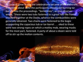 As Lerwick grew in size the celebrations became more elaborate.
Sometime about 1840 the participants introduced burning tar
barrels into the proceedings. "Sometimes", as one observer
wrote, "there were two tubs fastened to a great raft-like frame
knocked together at the Docks, whence the combustibles were
generally obtained. Two chains were fastened to the bogie
asupporting the capacious tub or tar-barrel . . . eked to these
were two strong ropes on which a motley mob, wearing masks
for the most part, fastened. A party of about a dozen were told
off to stir up the molten contents.
 