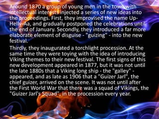 Around 1870 a group of young men in the town with
intellectual interests injected a series of new ideas into
the proceedings. First, they improvised the name Up-
Helly-Aa, and gradually postponed the celebrations until
the end of January. Secondly, they introduced a far more
elaborate element of disguise - "guizing" - into the new
festival.
Thirdly, they inaugurated a torchlight procession. At the
same time they were toying with the idea of introducing
Viking themes to their new festival. The first signs of this
new development appeared in 1877, but it was not until
the late 1880s that a Viking long ship - the "galley" -
appeared, and as late as 1906 that a "Guizer Jarl", the
chief guizer, arrived on the scene. It was not until after
the First World War that there was a squad of Vikings, the
"Guizer Jarl's Squad", in the procession every year.
 