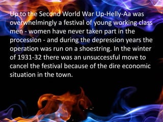 Up to the Second World War Up-Helly-Aa was
overwhelmingly a festival of young working class
men - women have never taken part in the
procession - and during the depression years the
operation was run on a shoestring. In the winter
of 1931-32 there was an unsuccessful move to
cancel the festival because of the dire economic
situation in the town.
 