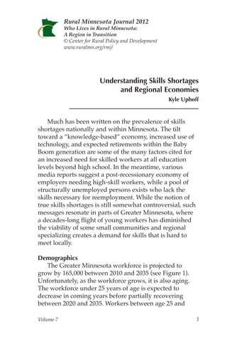 Rural Minnesota Journal 2012
           Who Lives in Rural Minnesota:
           A Region in Transition
           © Center for Rural Policy and Development
           www.ruralmn.org/rmj/




                          Understanding Skills Shortages
                               and Regional Economies
                                                       Kyle Uphoff


    Much has been written on the prevalence of skills
shortages nationally and within Minnesota. The tilt
toward a “knowledge-based” economy, increased use of
technology, and expected retirements within the Baby
Boom generation are some of the many factors cited for
an increased need for skilled workers at all education
levels beyond high school. In the meantime, various
media reports suggest a post-recessionary economy of
employers needing high-skill workers, while a pool of
structurally unemployed persons exists who lack the
skills necessary for reemployment. While the notion of
true skills shortages is still somewhat controversial, such
messages resonate in parts of Greater Minnesota, where
a decades-long flight of young workers has diminished
the viability of some small communities and regional
specializing creates a demand for skills that is hard to
meet locally.

Demographics
   The Greater Minnesota workforce is projected to
grow by 165,000 between 2010 and 2035 (see Figure 1).
Unfortunately, as the workforce grows, it is also aging.
The workforce under 25 years of age is expected to
decrease in coming years before partially recovering
between 2020 and 2035. Workers between age 25 and

Volume 7                                                         1
 