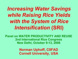 Increasing Water Savings
 while Raising Rice Yields
  with the System of Rice
    Intensification (SRI)
Panel on WATER PRODUCTIVITY AND REUSE
       2nd International Rice Congress
        New Delhi, October 9-13, 2006

       Norman Uphoff, CIIFAD
       Cornell University, USA
 