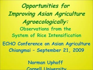 Opportunities for  Improving Asian Agriculture Agroecologically:  Observations from the  System of Rice Intensification ECHO Conference on Asian Agriculture Chiangmai – September 21, 2009 Norman Uphoff  Cornell University 