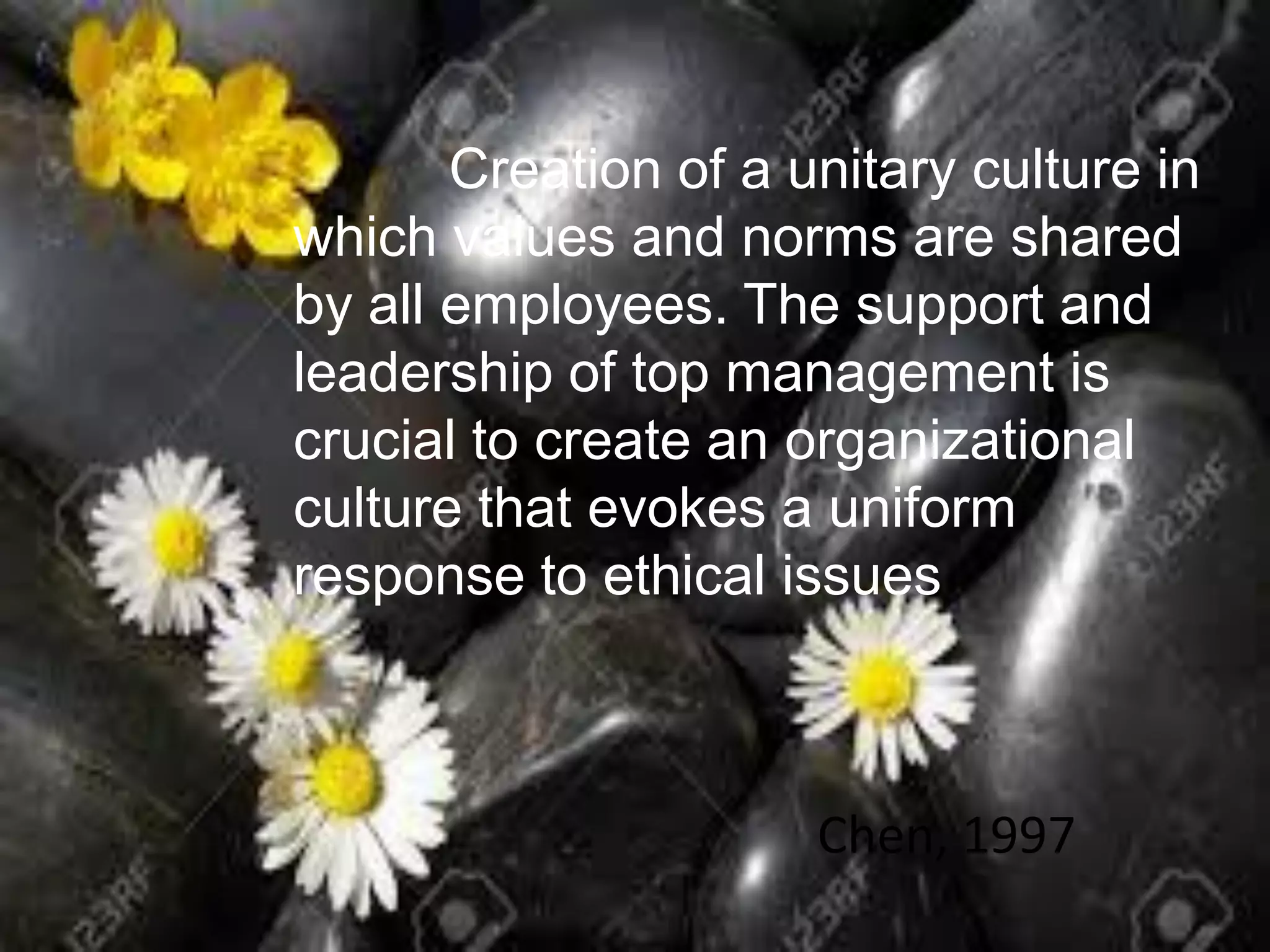 Creation of a unitary culture in
which values and norms are shared
by all employees. The support and
leadership of top management is
crucial to create an organizational
culture that evokes a uniform
response to ethical issues
Chen, 1997
 