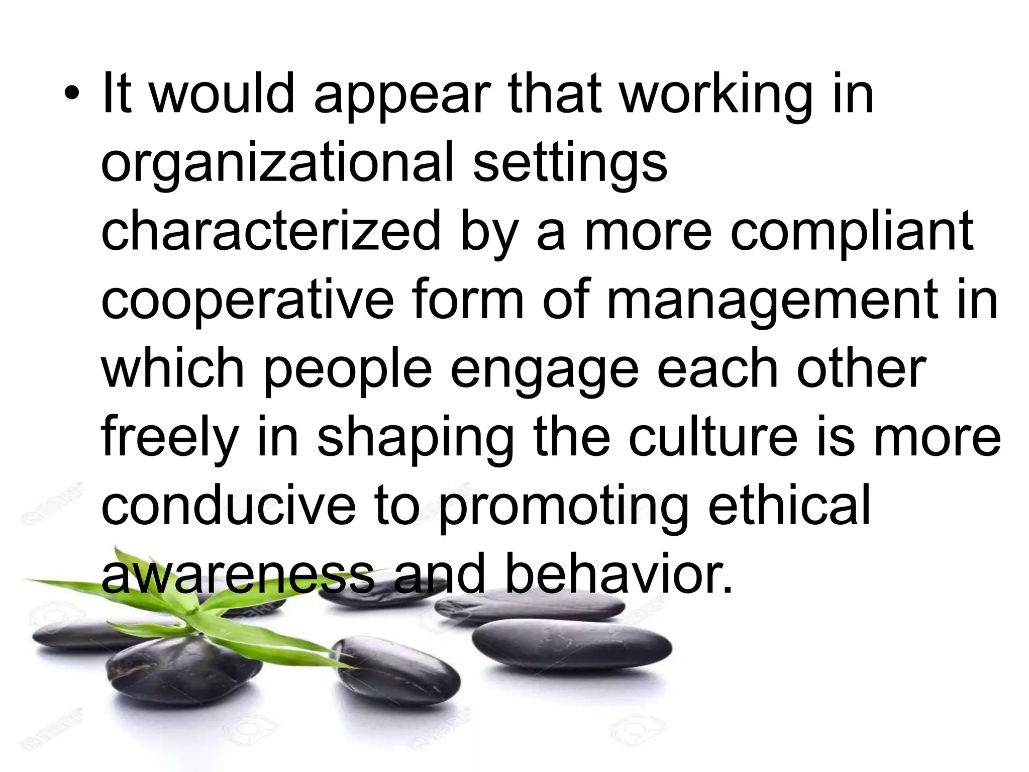 • It would appear that working in
organizational settings
characterized by a more compliant
cooperative form of management in
which people engage each other
freely in shaping the culture is more
conducive to promoting ethical
awareness and behavior.
 
