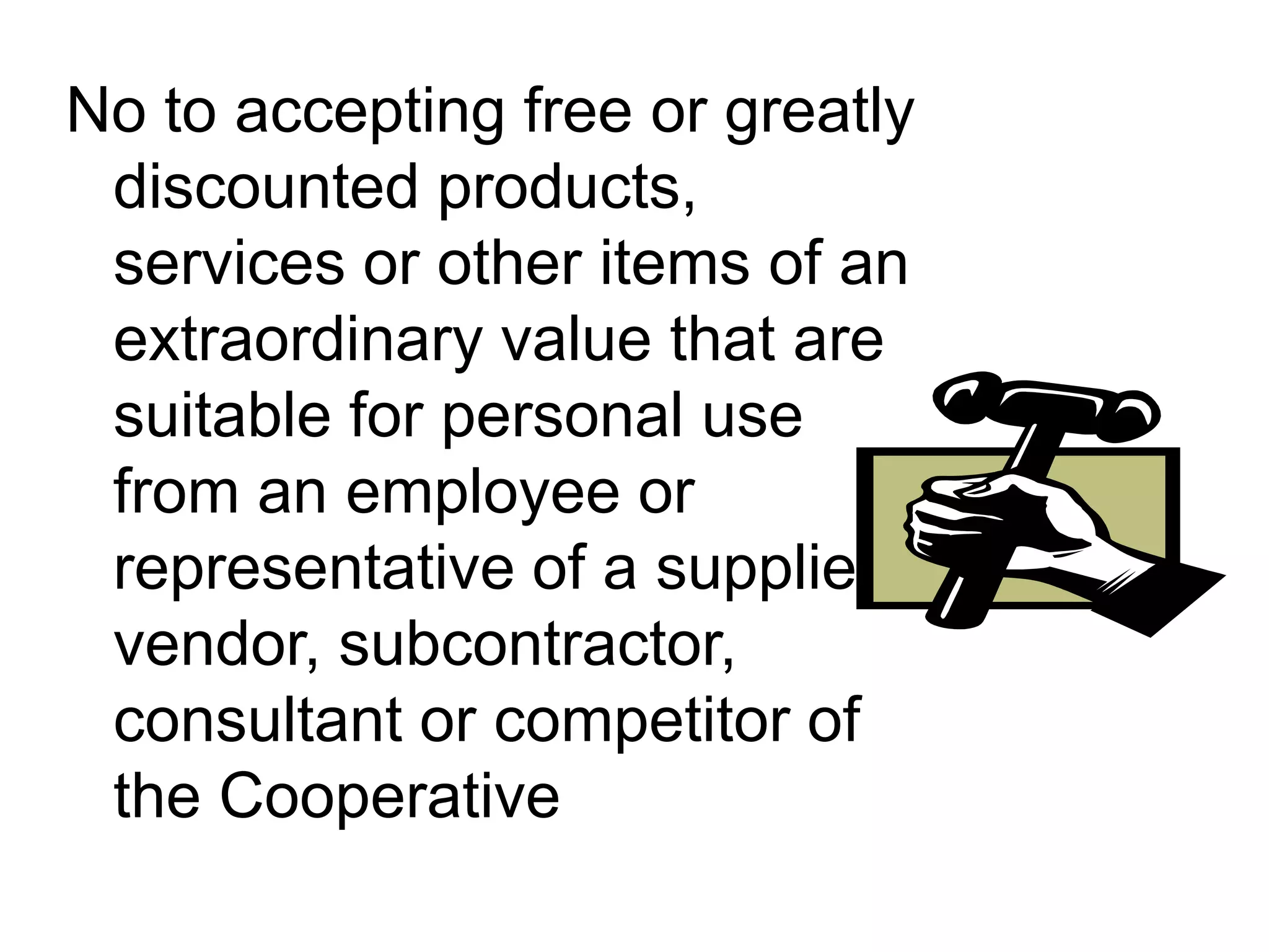 No to accepting free or greatly
discounted products,
services or other items of an
extraordinary value that are
suitable for personal use
from an employee or
representative of a supplier,
vendor, subcontractor,
consultant or competitor of
the Cooperative
 