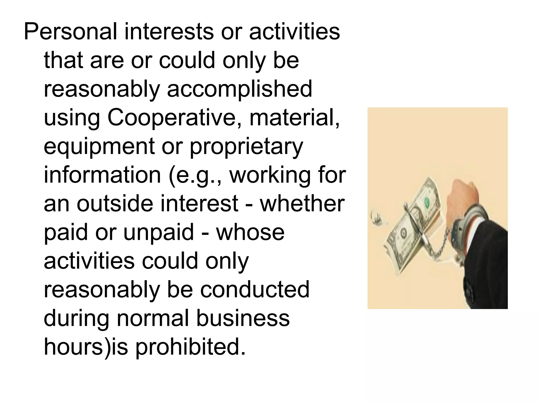 Personal interests or activities
that are or could only be
reasonably accomplished
using Cooperative, material,
equipment or proprietary
information (e.g., working for
an outside interest - whether
paid or unpaid - whose
activities could only
reasonably be conducted
during normal business
hours)is prohibited.
 
