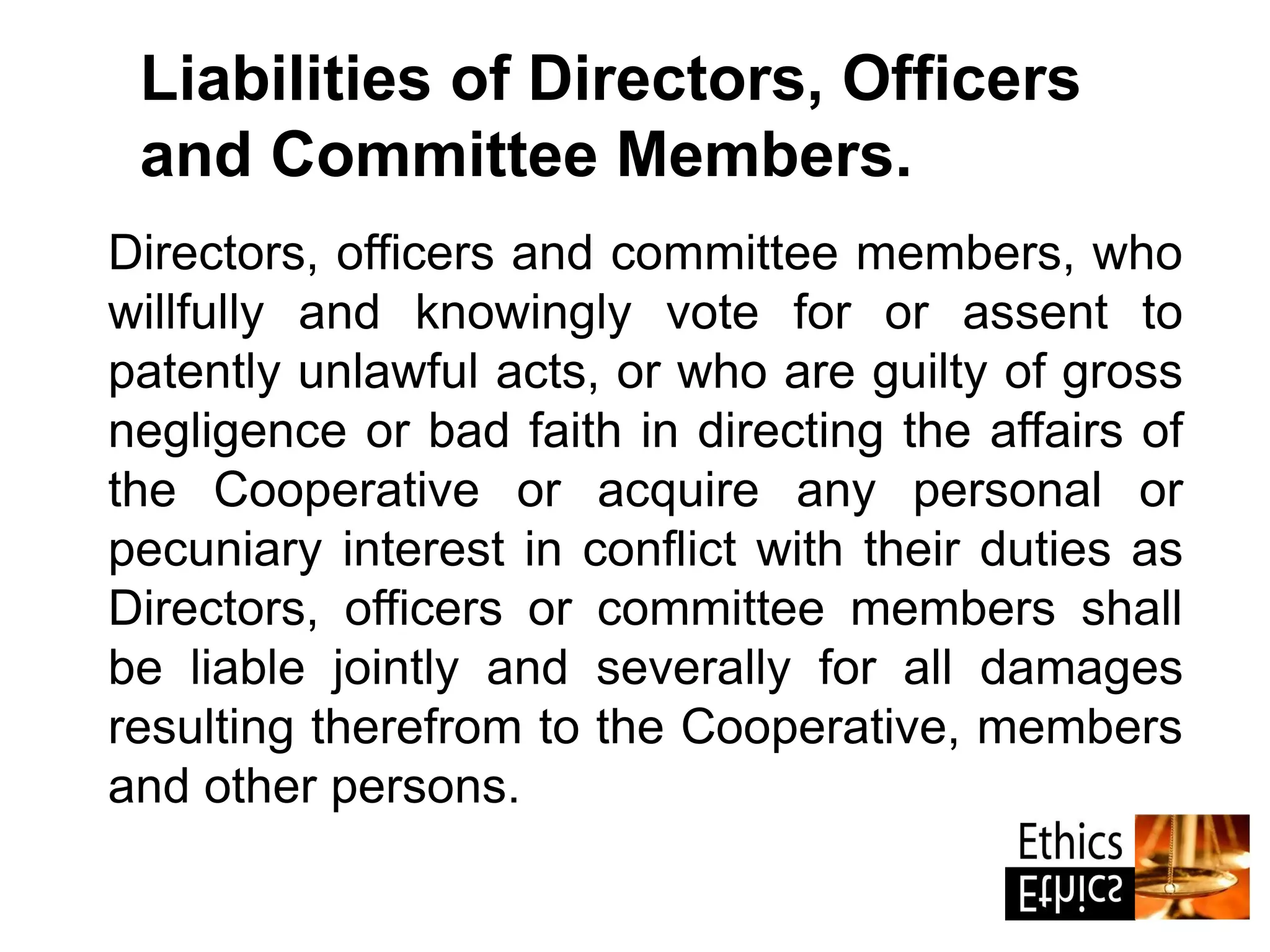 Directors, officers and committee members, who
willfully and knowingly vote for or assent to
patently unlawful acts, or who are guilty of gross
negligence or bad faith in directing the affairs of
the Cooperative or acquire any personal or
pecuniary interest in conflict with their duties as
Directors, officers or committee members shall
be liable jointly and severally for all damages
resulting therefrom to the Cooperative, members
and other persons.
Liabilities of Directors, Officers
and Committee Members.
 