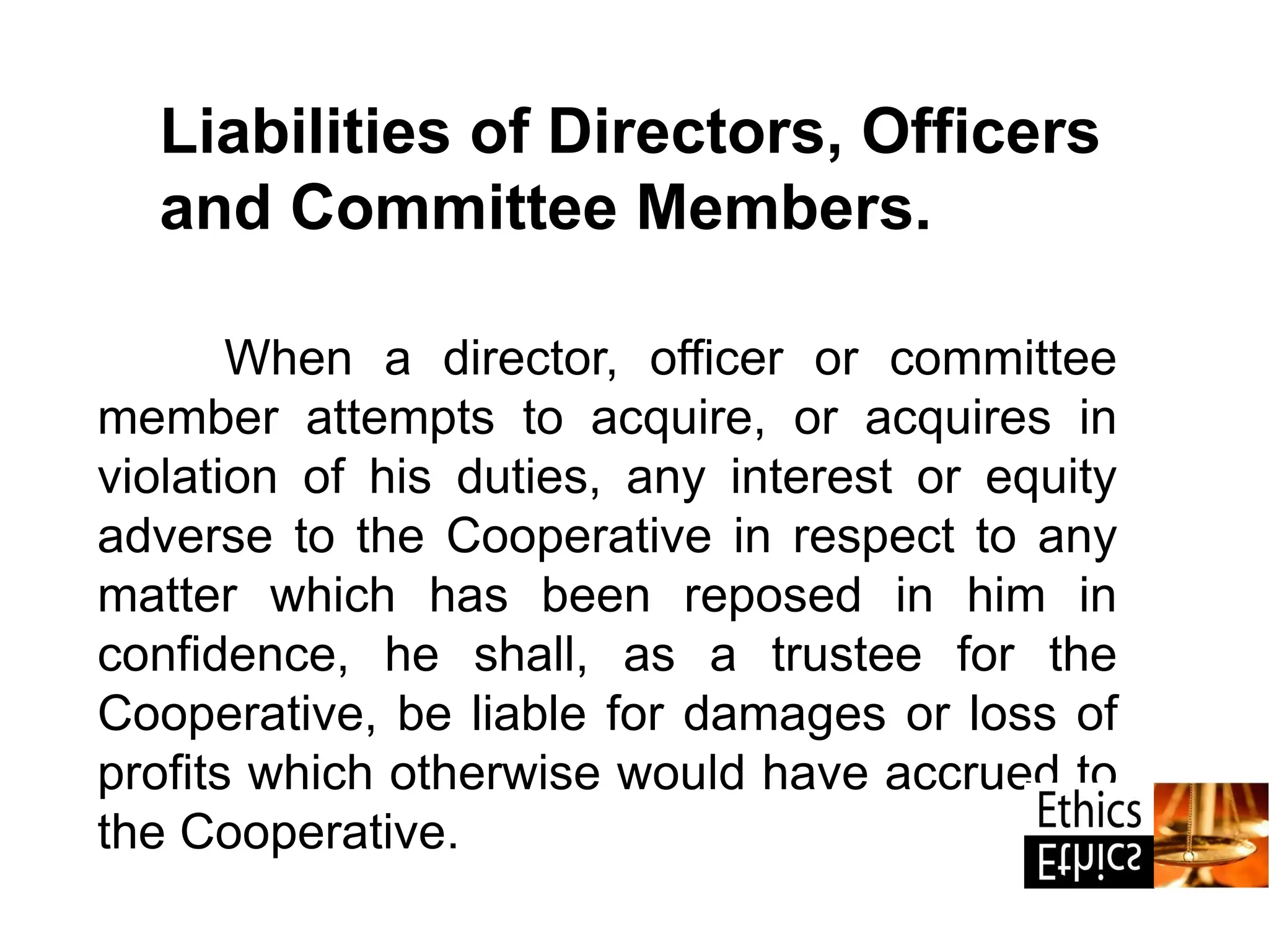 When a director, officer or committee
member attempts to acquire, or acquires in
violation of his duties, any interest or equity
adverse to the Cooperative in respect to any
matter which has been reposed in him in
confidence, he shall, as a trustee for the
Cooperative, be liable for damages or loss of
profits which otherwise would have accrued to
the Cooperative.
Liabilities of Directors, Officers
and Committee Members.
 
