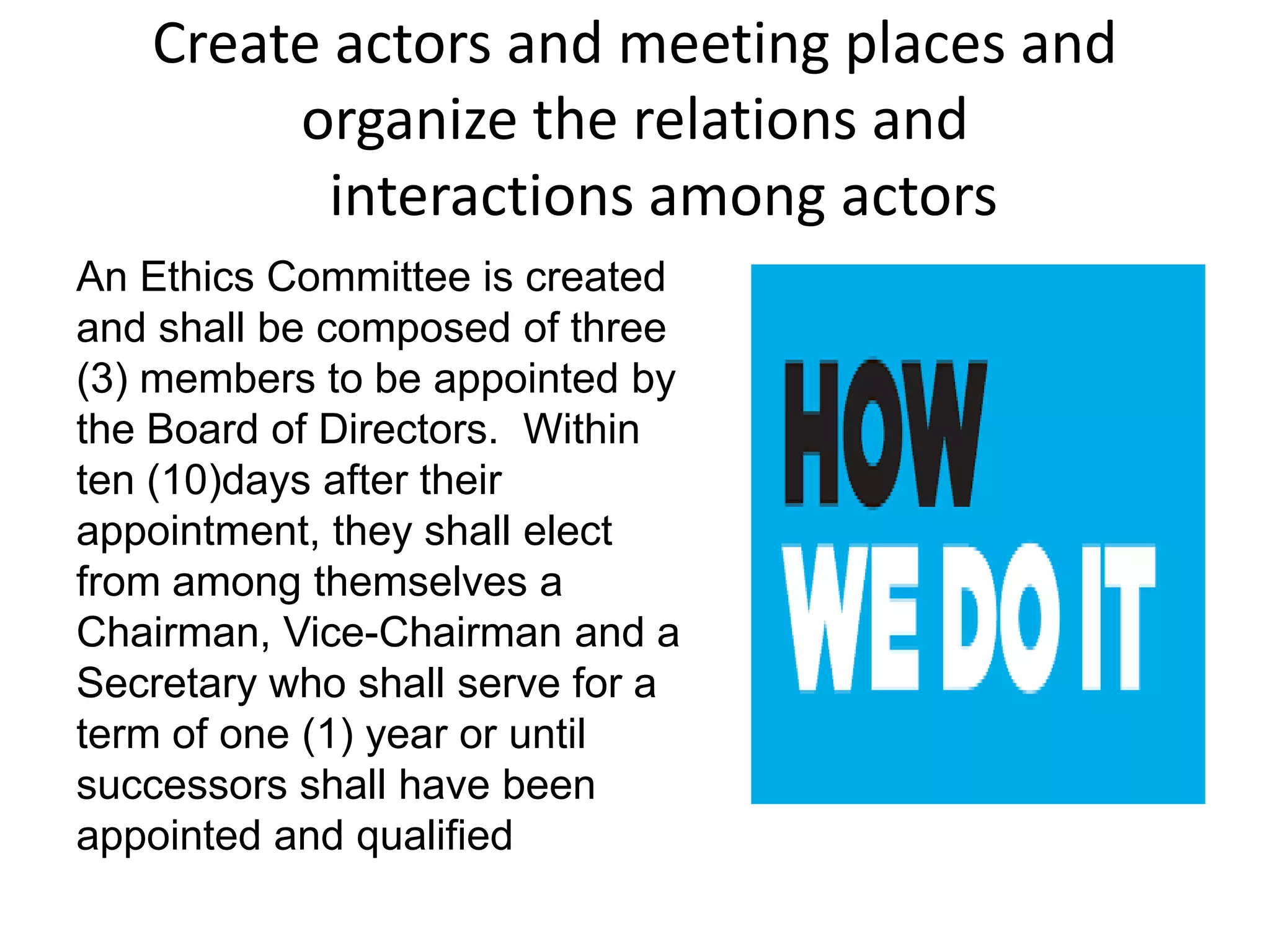 Create actors and meeting places and
organize the relations and
interactions among actors
An Ethics Committee is created
and shall be composed of three
(3) members to be appointed by
the Board of Directors. Within
ten (10)days after their
appointment, they shall elect
from among themselves a
Chairman, Vice-Chairman and a
Secretary who shall serve for a
term of one (1) year or until
successors shall have been
appointed and qualified
 