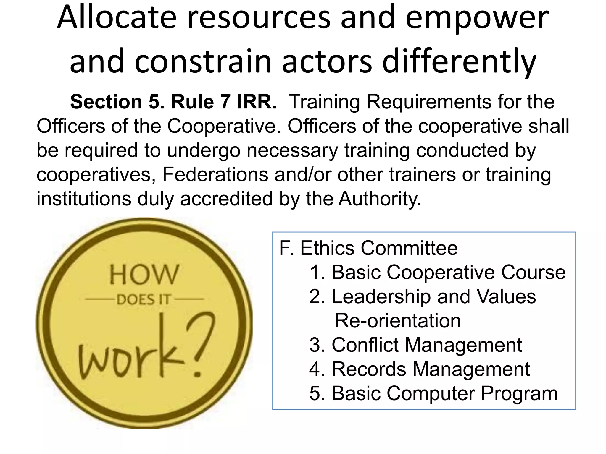 Allocate resources and empower
and constrain actors differently
F. Ethics Committee
1. Basic Cooperative Course
2. Leadership and Values
Re-orientation
3. Conflict Management
4. Records Management
5. Basic Computer Program
Section 5. Rule 7 IRR. Training Requirements for the
Officers of the Cooperative. Officers of the cooperative shall
be required to undergo necessary training conducted by
cooperatives, Federations and/or other trainers or training
institutions duly accredited by the Authority.
 