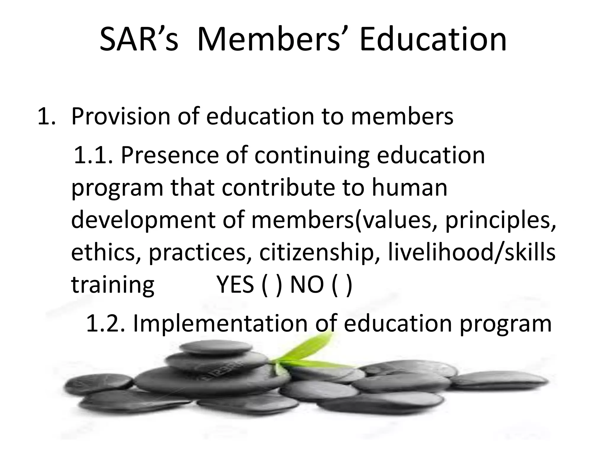 SAR’s Members’ Education
1. Provision of education to members
1.1. Presence of continuing education
program that contribute to human
development of members(values, principles,
ethics, practices, citizenship, livelihood/skills
training YES ( ) NO ( )
1.2. Implementation of education program
 
