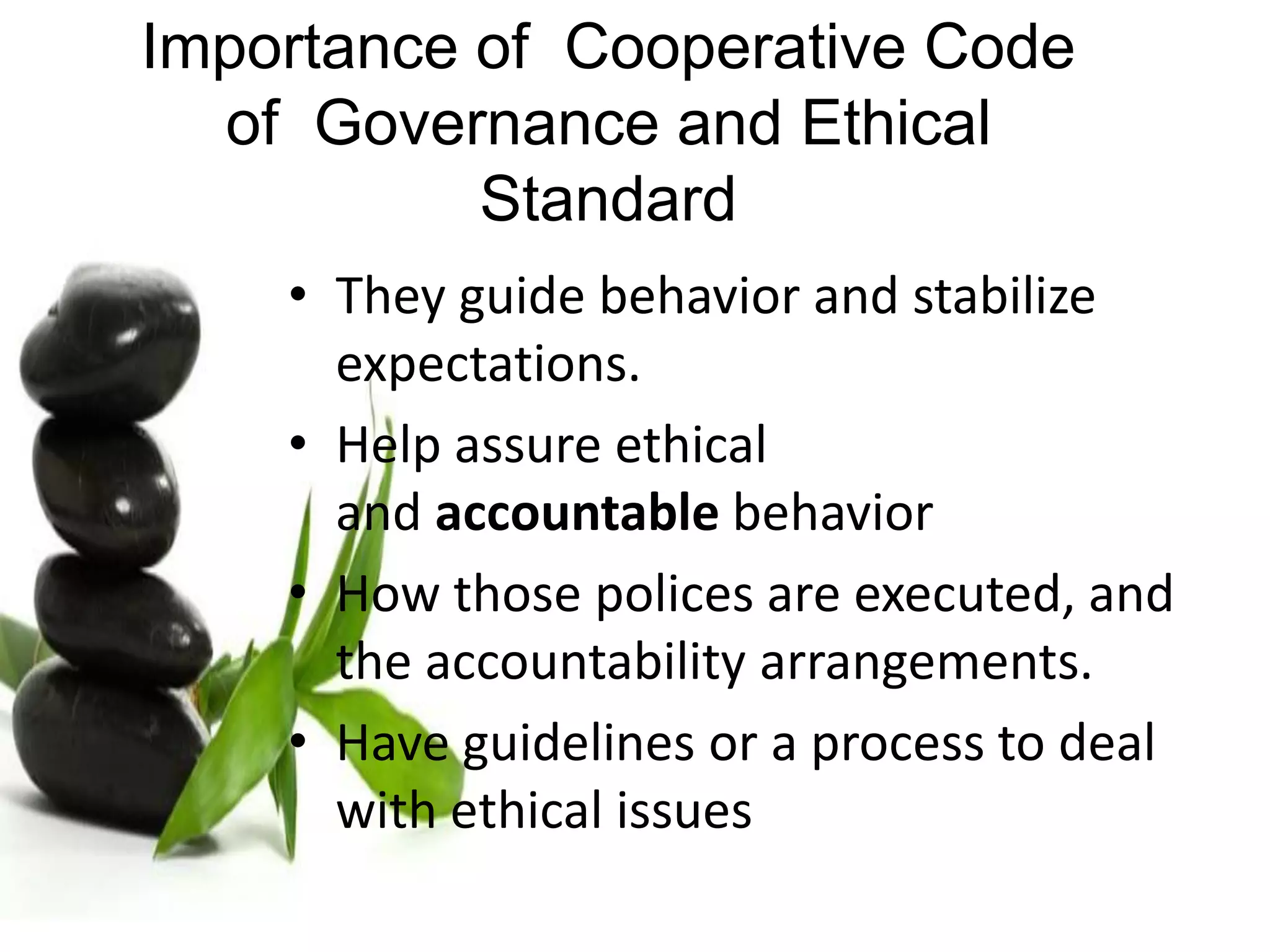 • They guide behavior and stabilize
expectations.
• Help assure ethical
and accountable behavior
• How those polices are executed, and
the accountability arrangements.
• Have guidelines or a process to deal
with ethical issues
Importance of Cooperative Code
of Governance and Ethical
Standard
 