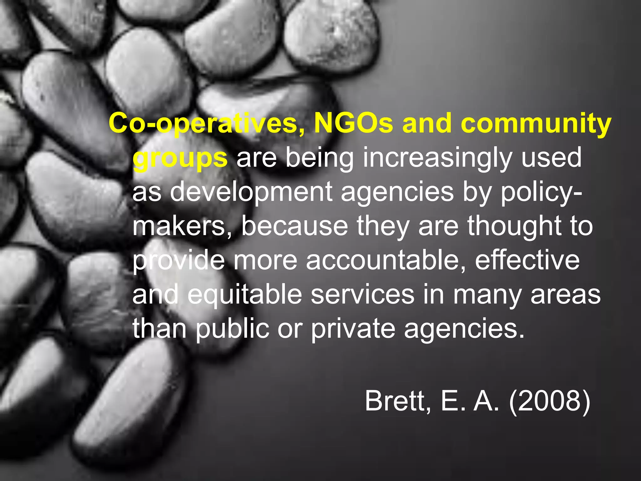 Co-operatives, NGOs and community
groups are being increasingly used
as development agencies by policy-
makers, because they are thought to
provide more accountable, effective
and equitable services in many areas
than public or private agencies.
Brett, E. A. (2008)
 