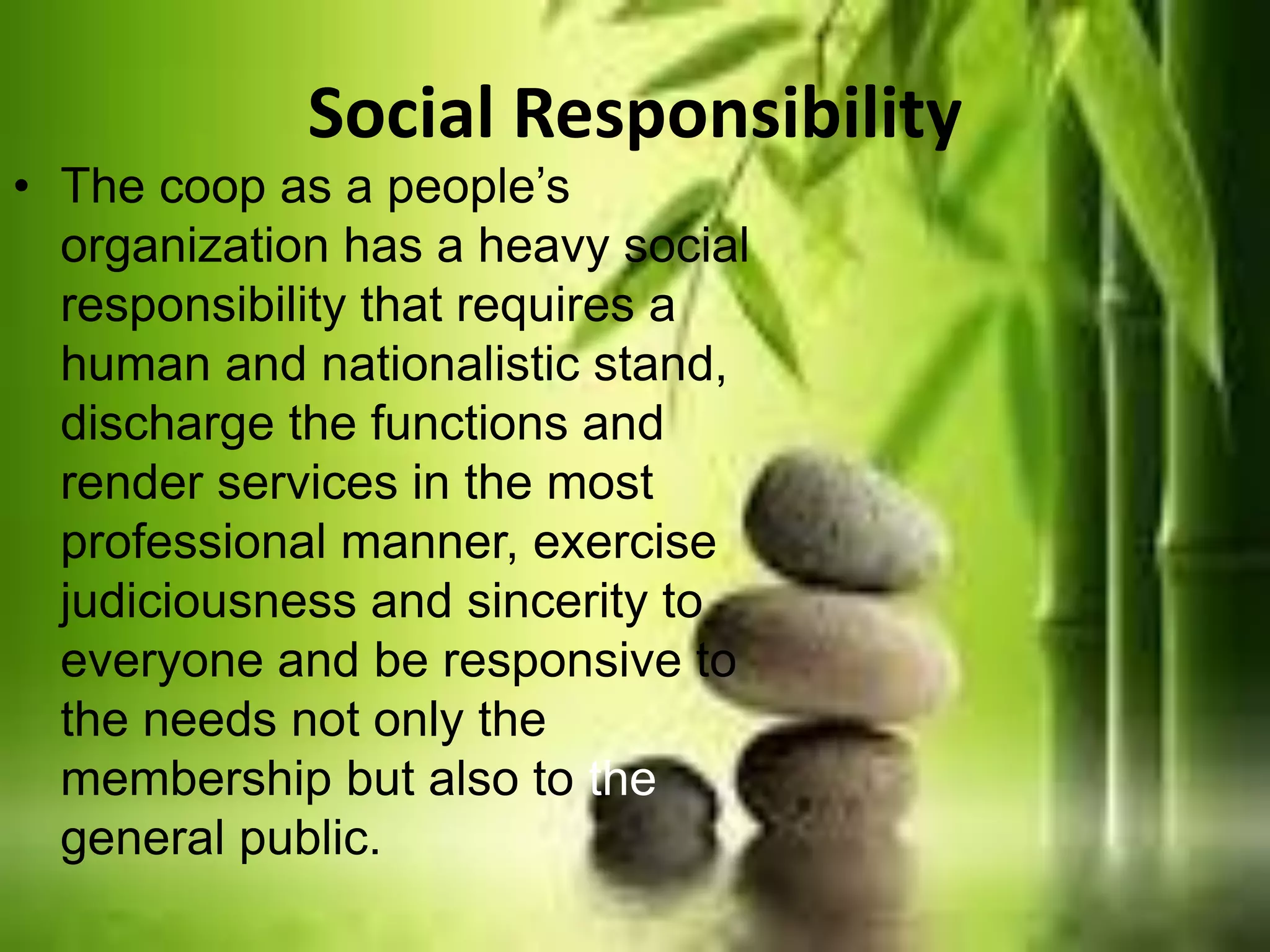 Social Responsibility
• The coop as a people’s
organization has a heavy social
responsibility that requires a
human and nationalistic stand,
discharge the functions and
render services in the most
professional manner, exercise
judiciousness and sincerity to
everyone and be responsive to
the needs not only the
membership but also to the
general public.
 