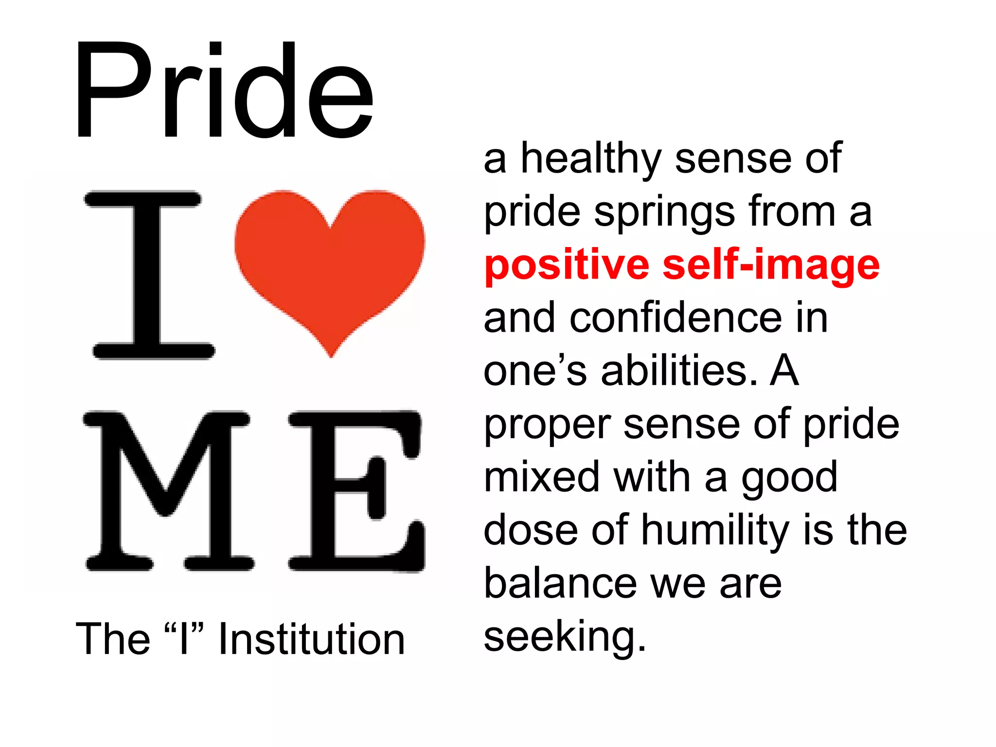 Pride a healthy sense of
pride springs from a
positive self-image
and confidence in
one’s abilities. A
proper sense of pride
mixed with a good
dose of humility is the
balance we are
seeking.The “I” Institution
 