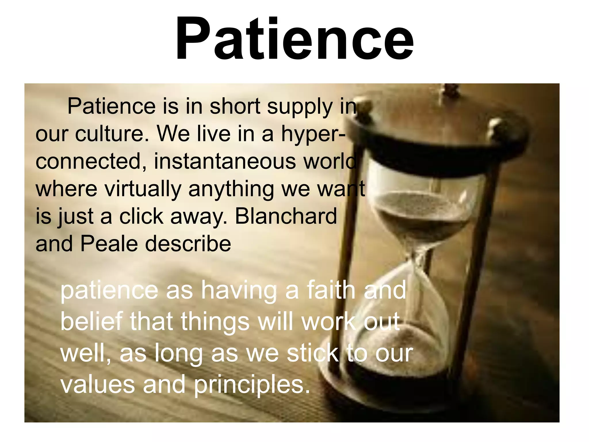 Patience
Patience is in short supply in
our culture. We live in a hyper-
connected, instantaneous world
where virtually anything we want
is just a click away. Blanchard
and Peale describe
patience as having a faith and
belief that things will work out
well, as long as we stick to our
values and principles.
 