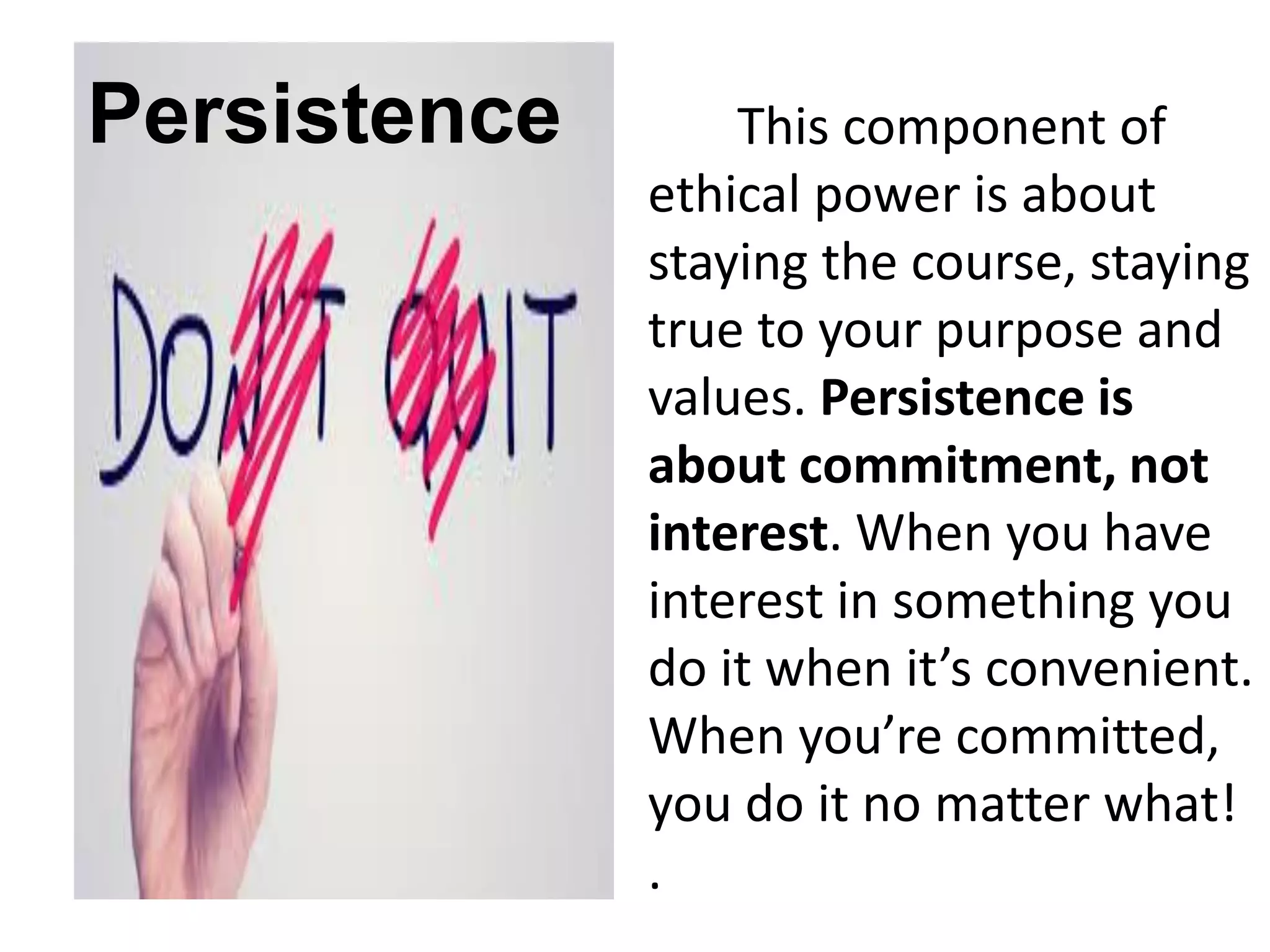 Persistence This component of
ethical power is about
staying the course, staying
true to your purpose and
values. Persistence is
about commitment, not
interest. When you have
interest in something you
do it when it’s convenient.
When you’re committed,
you do it no matter what!
.
 