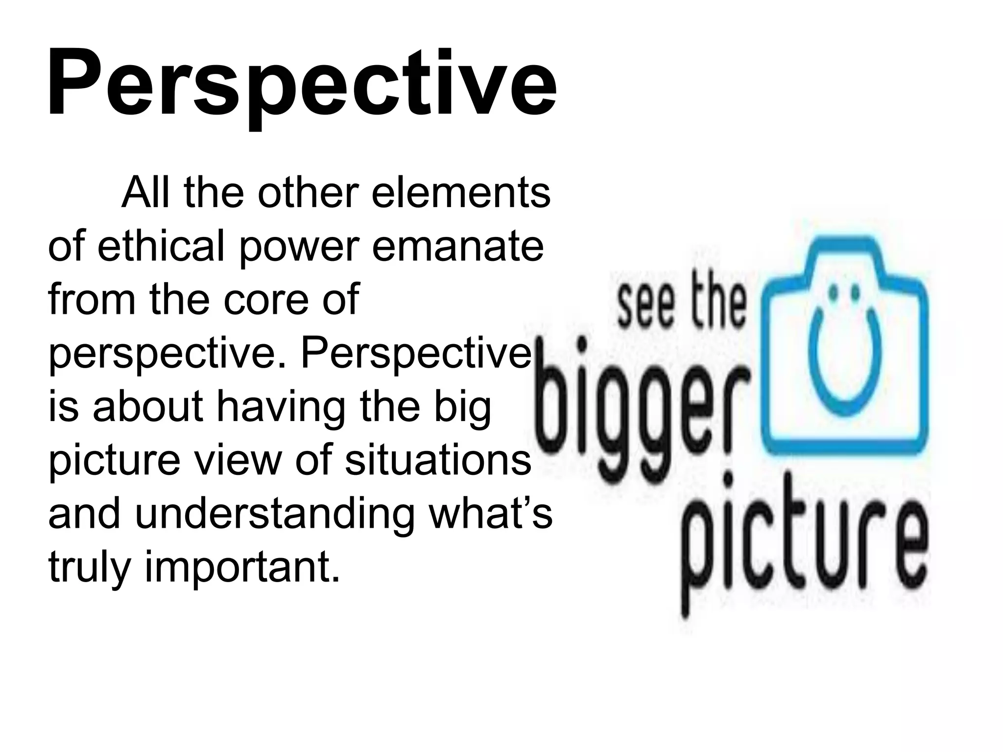 Perspective
All the other elements
of ethical power emanate
from the core of
perspective. Perspective
is about having the big
picture view of situations
and understanding what’s
truly important.
 