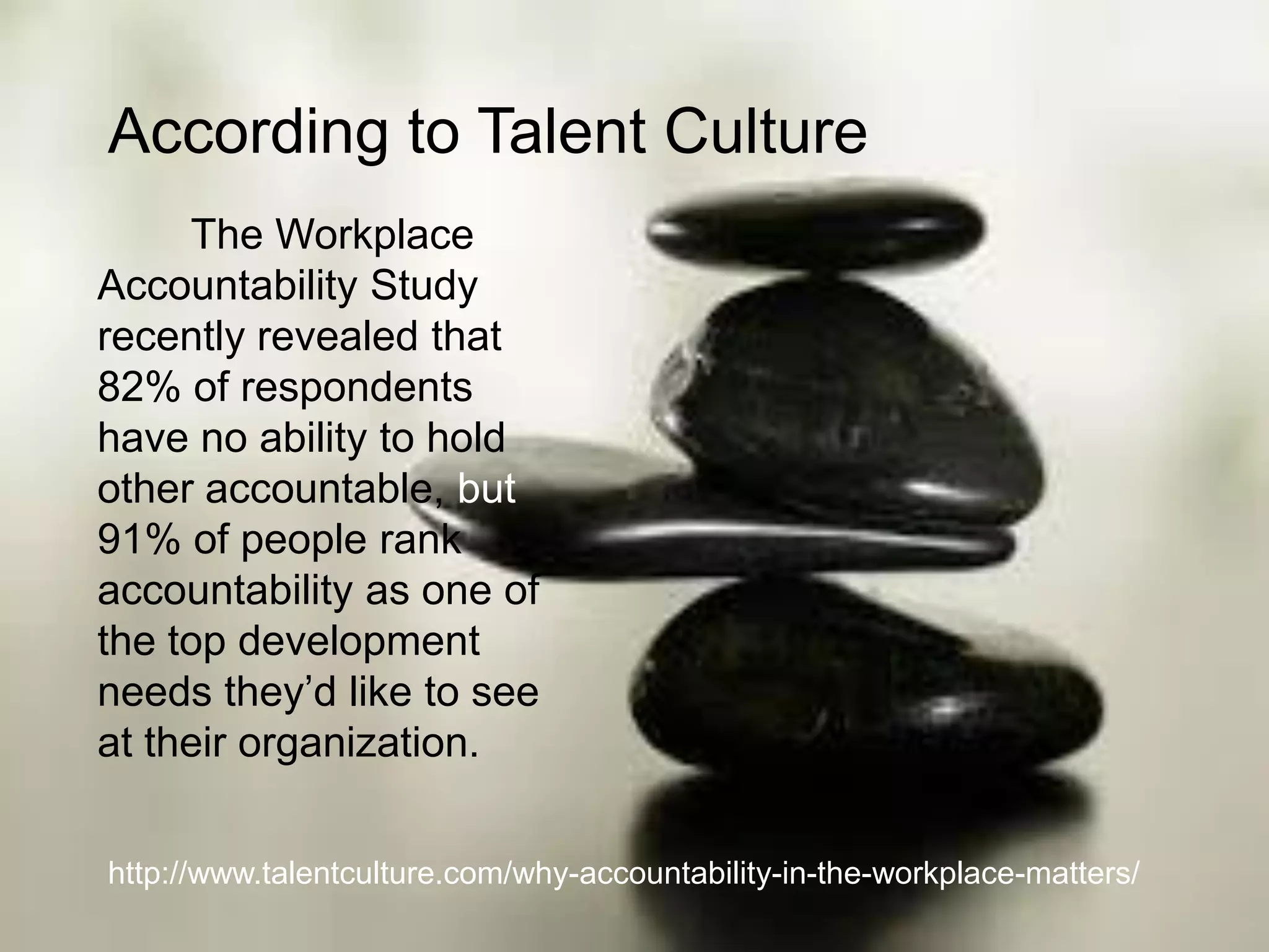 According to Talent Culture
http://www.talentculture.com/why-accountability-in-the-workplace-matters/
The Workplace
Accountability Study
recently revealed that
82% of respondents
have no ability to hold
other accountable, but
91% of people rank
accountability as one of
the top development
needs they’d like to see
at their organization.
 