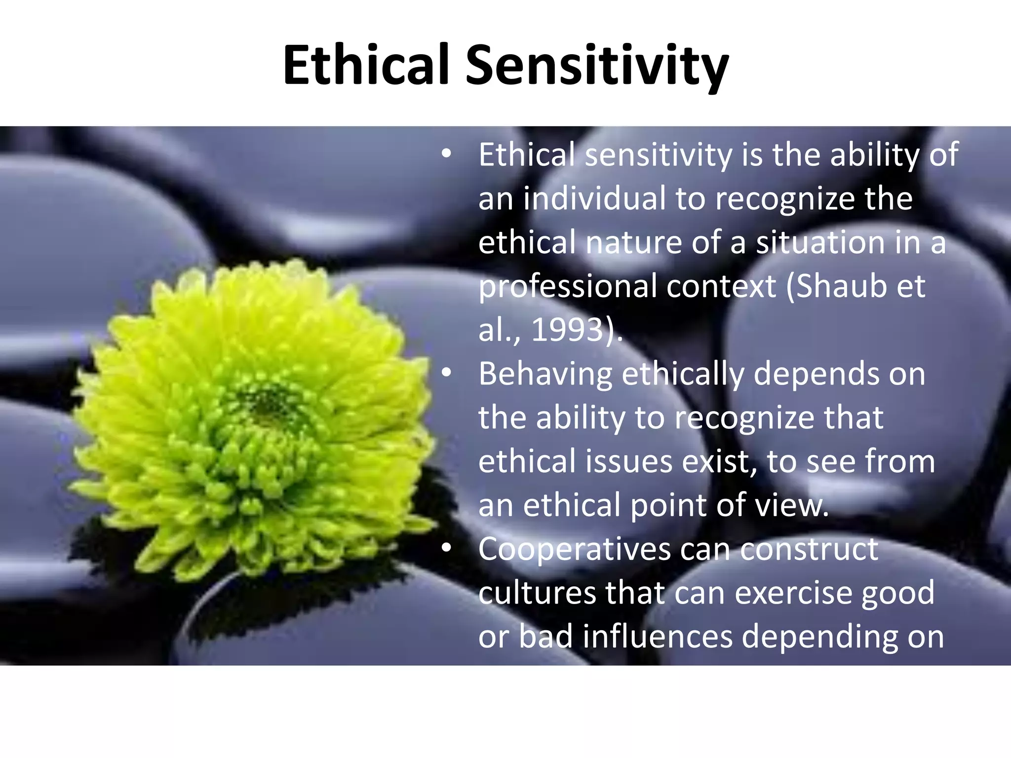 Ethical Sensitivity
• Ethical sensitivity is the ability of
an individual to recognize the
ethical nature of a situation in a
professional context (Shaub et
al., 1993).
• Behaving ethically depends on
the ability to recognize that
ethical issues exist, to see from
an ethical point of view.
• Cooperatives can construct
cultures that can exercise good
or bad influences depending on
their goals, policies, structures
and strategies (Brown, 1987).
 