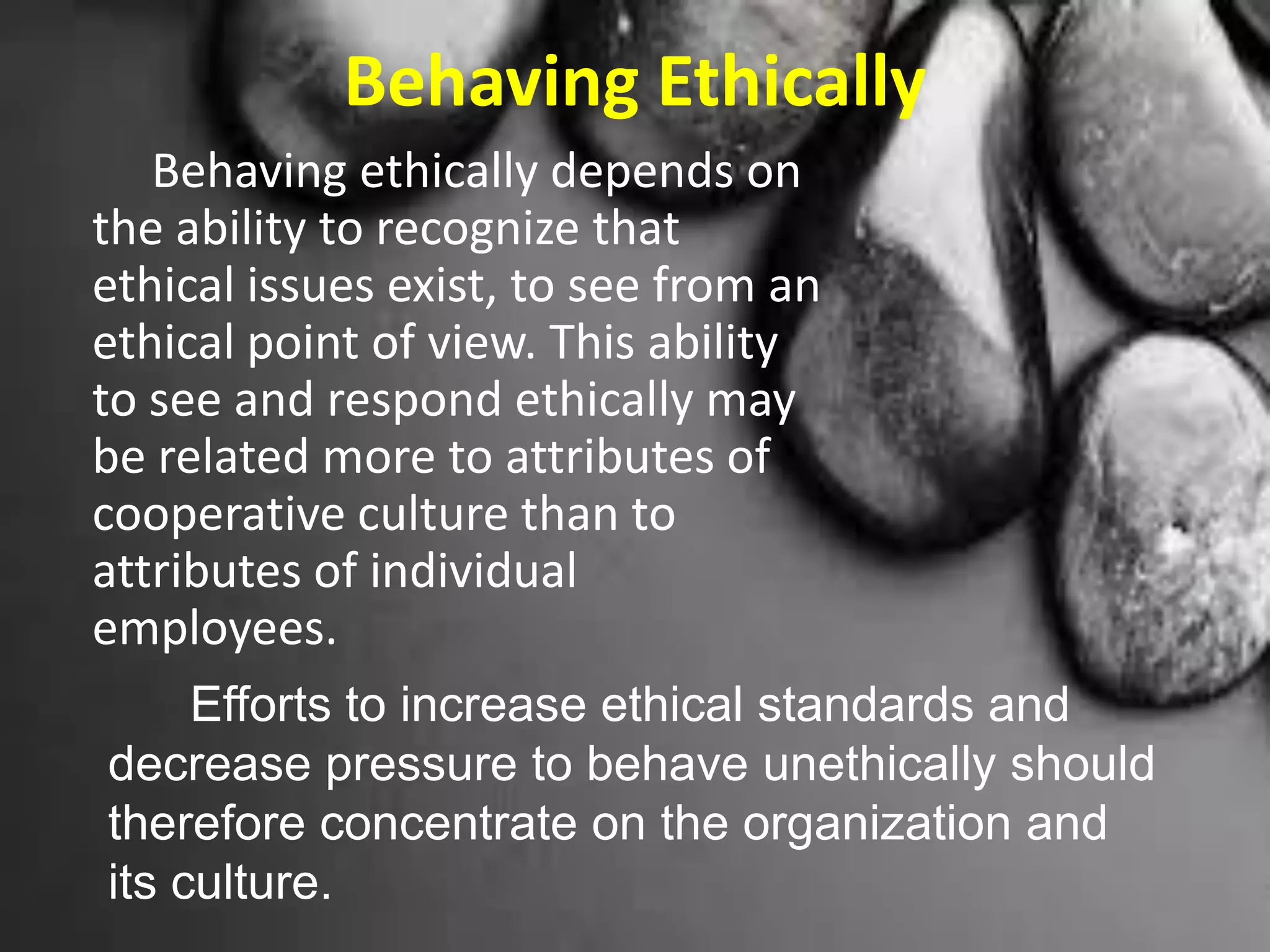 Behaving Ethically
Behaving ethically depends on
the ability to recognize that
ethical issues exist, to see from an
ethical point of view. This ability
to see and respond ethically may
be related more to attributes of
cooperative culture than to
attributes of individual
employees.
Efforts to increase ethical standards and
decrease pressure to behave unethically should
therefore concentrate on the organization and
its culture.
 
